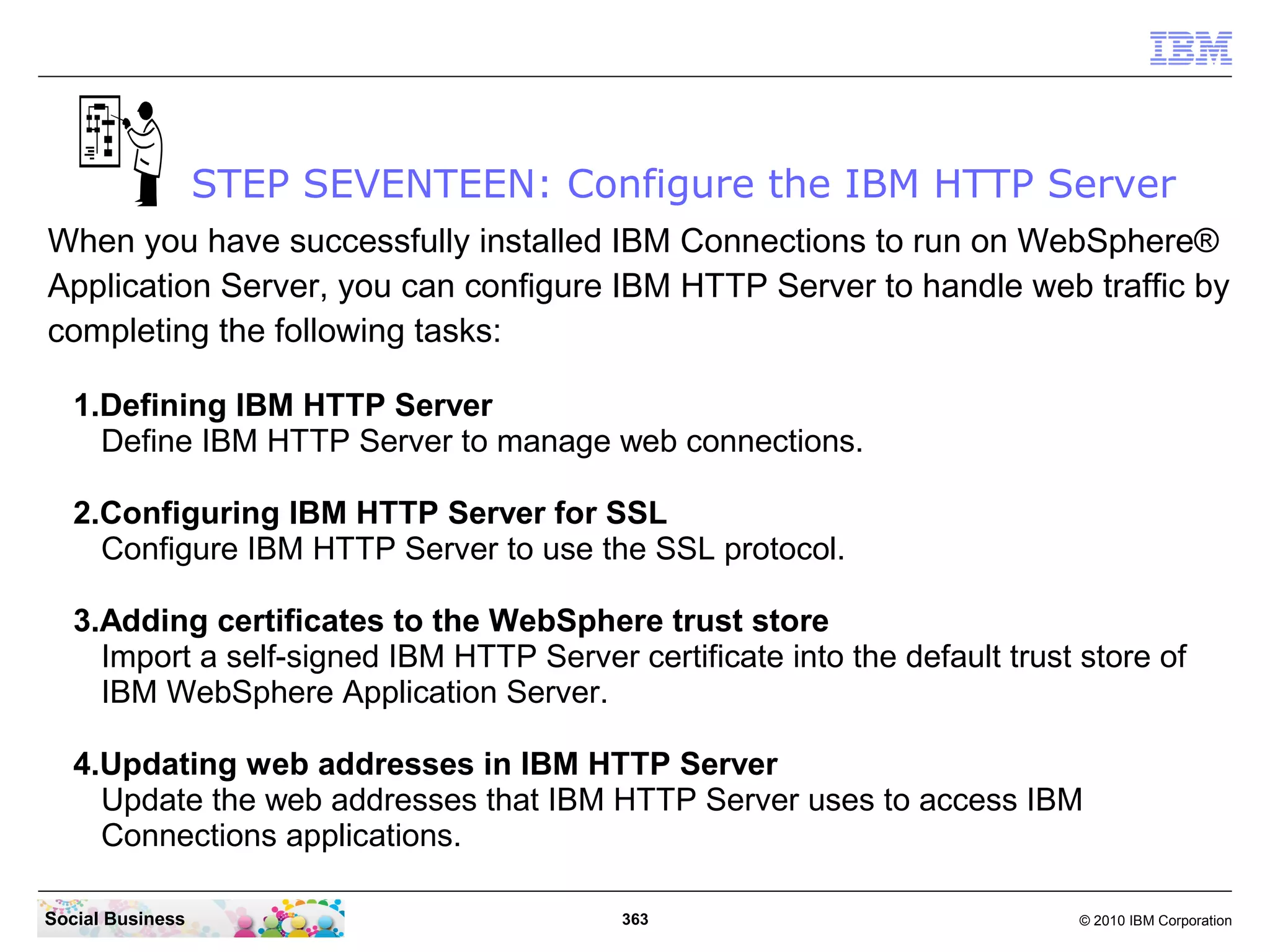 STEP SEVENTEEN: Configure the IBM HTTP Server
When you have successfully installed IBM Connections to run on WebSphere®
Application Server, you can configure IBM HTTP Server to handle web traffic by
completing the following tasks:

   1.Defining IBM HTTP Server
     Define IBM HTTP Server to manage web connections.

   2.Configuring IBM HTTP Server for SSL
     Configure IBM HTTP Server to use the SSL protocol.

   3.Adding certificates to the WebSphere trust store
     Import a self-signed IBM HTTP Server certificate into the default trust store of
     IBM WebSphere Application Server.

   4.Updating web addresses in IBM HTTP Server
     Update the web addresses that IBM HTTP Server uses to access IBM
     Connections applications.

Social Business                            363                               © 2010 IBM Corporation
 