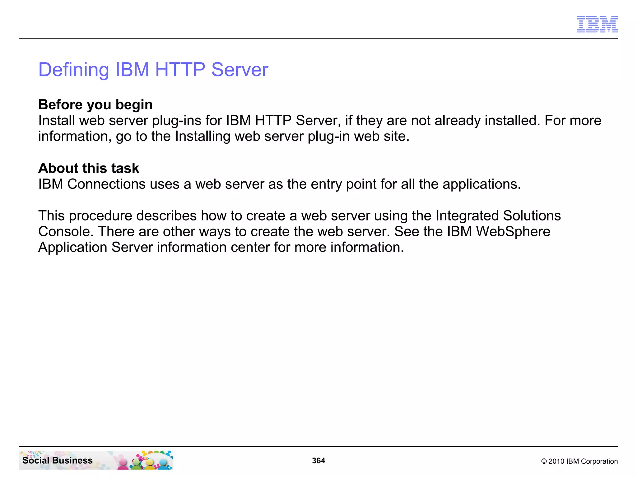 Defining IBM HTTP Server
   Before you begin
   Install web server plug-ins for IBM HTTP Server, if they are not already installed. For more
   information, go to the Installing web server plug-in web site.

   About this task
   IBM Connections uses a web server as the entry point for all the applications.

   This procedure describes how to create a web server using the Integrated Solutions
   Console. There are other ways to create the web server. See the IBM WebSphere
   Application Server information center for more information.




Social Business                                364                                   © 2010 IBM Corporation
 