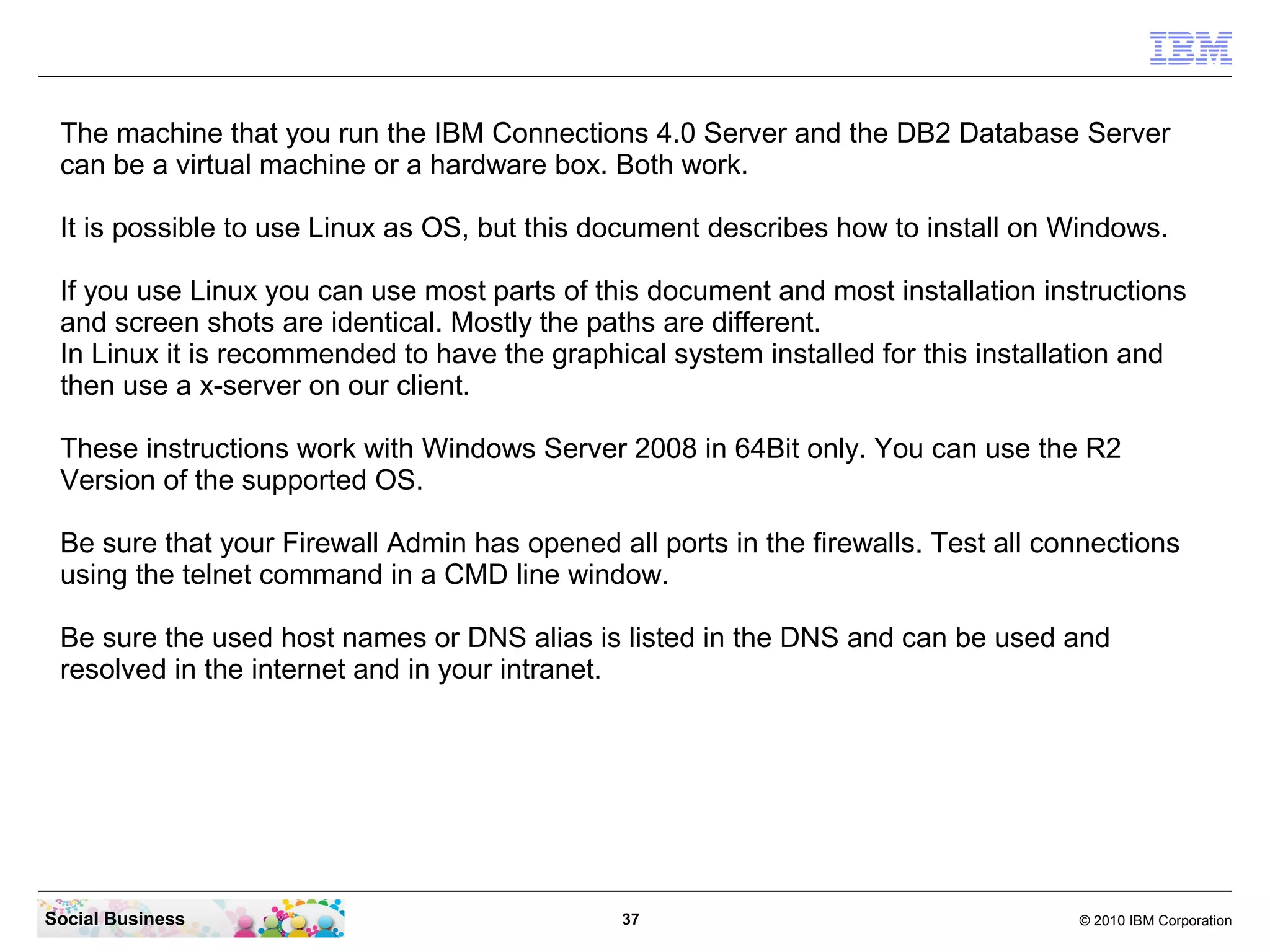 The machine that you run the IBM Connections 4.0 Server and the DB2 Database Server
 can be a virtual machine or a hardware box. Both work.

 It is possible to use Linux as OS, but this document describes how to install on Windows.

 If you use Linux you can use most parts of this document and most installation instructions
 and screen shots are identical. Mostly the paths are different.
 In Linux it is recommended to have the graphical system installed for this installation and
 then use a x-server on our client.

 These instructions work with Windows Server 2008 in 64Bit only. You can use the R2
 Version of the supported OS.

 Be sure that your Firewall Admin has opened all ports in the firewalls. Test all connections
 using the telnet command in a CMD line window.

 Be sure the used host names or DNS alias is listed in the DNS and can be used and
 resolved in the internet and in your intranet.




Social Business                                37                                   © 2010 IBM Corporation
 