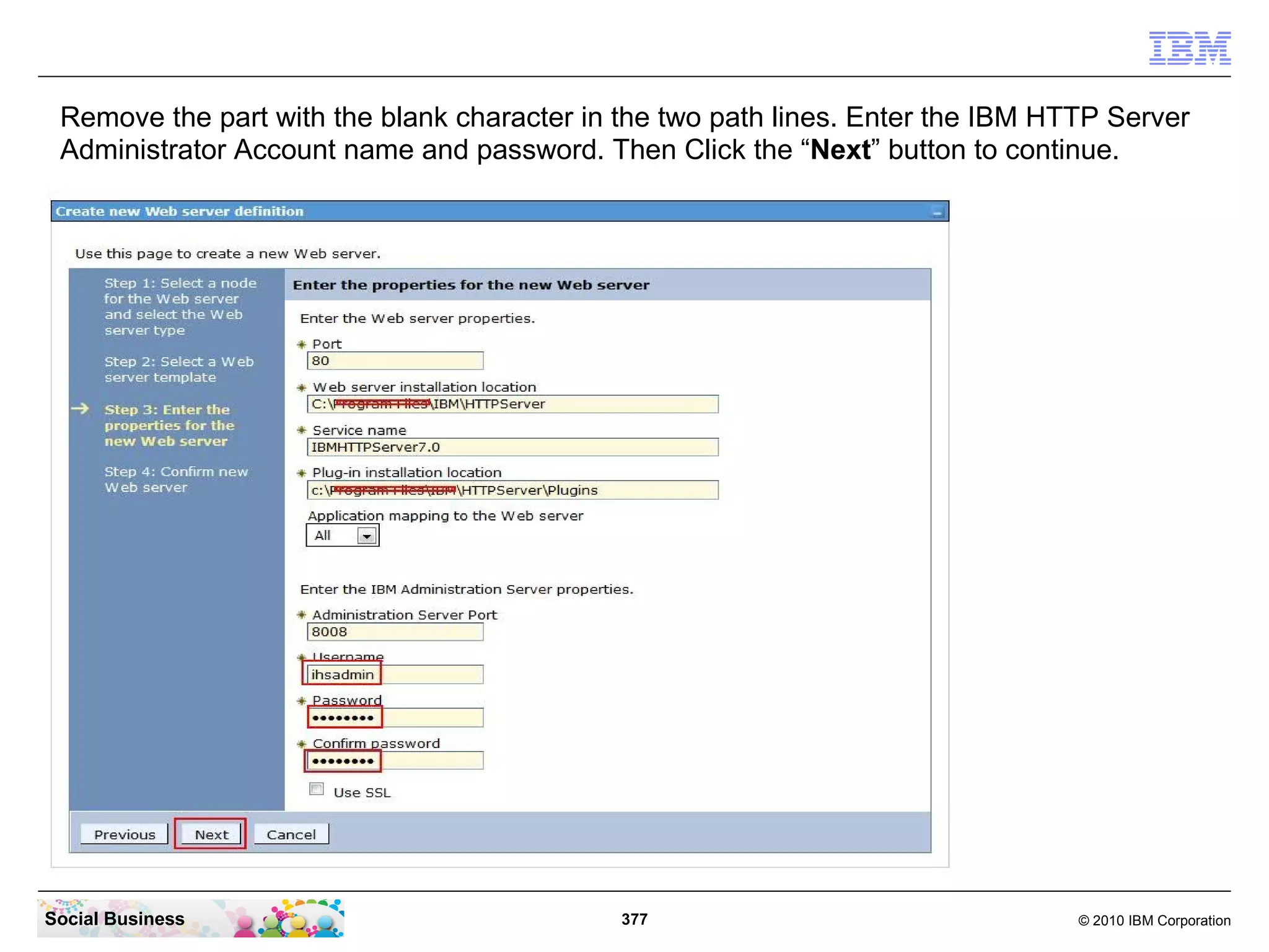 Remove the part with the blank character in the two path lines. Enter the IBM HTTP Server
 Administrator Account name and password. Then Click the “Next” button to continue.




Social Business                              377                                 © 2010 IBM Corporation
 