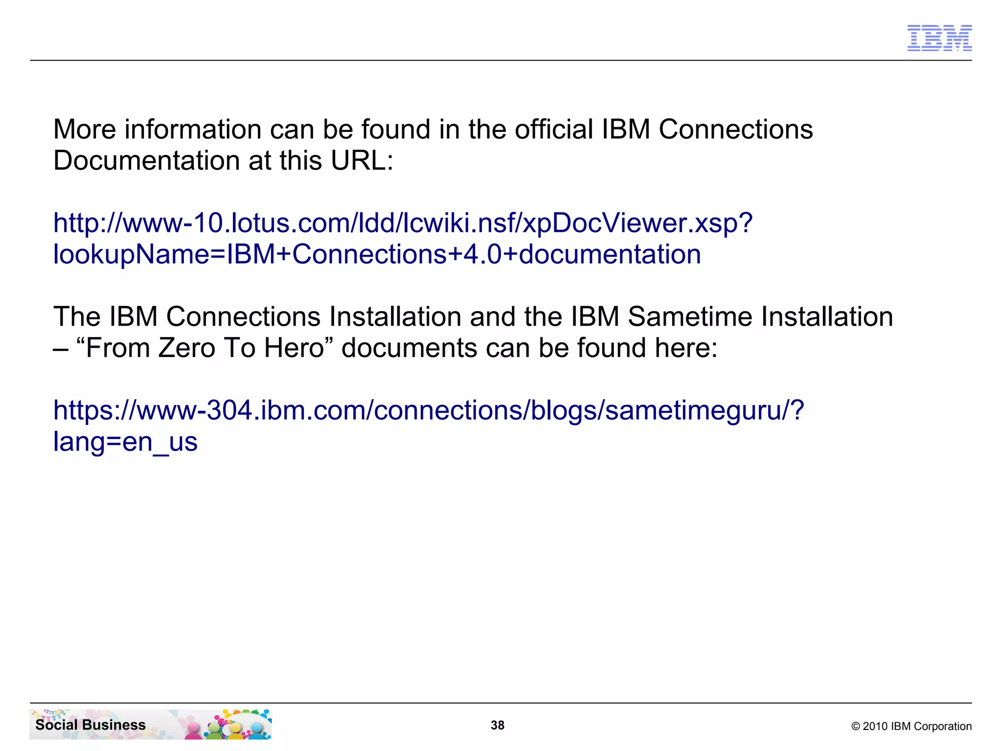 More information can be found in the official IBM Connections
  Documentation at this URL:

  http://www-10.lotus.com/ldd/lcwiki.nsf/xpDocViewer.xsp?
  lookupName=IBM+Connections+4.0+documentation

  The IBM Connections Installation and the IBM Sametime Installation
  – “From Zero To Hero” documents can be found here:

  https://www-304.ibm.com/connections/blogs/sametimeguru/?
  lang=en_us




Social Business                      38                           © 2010 IBM Corporation
 
