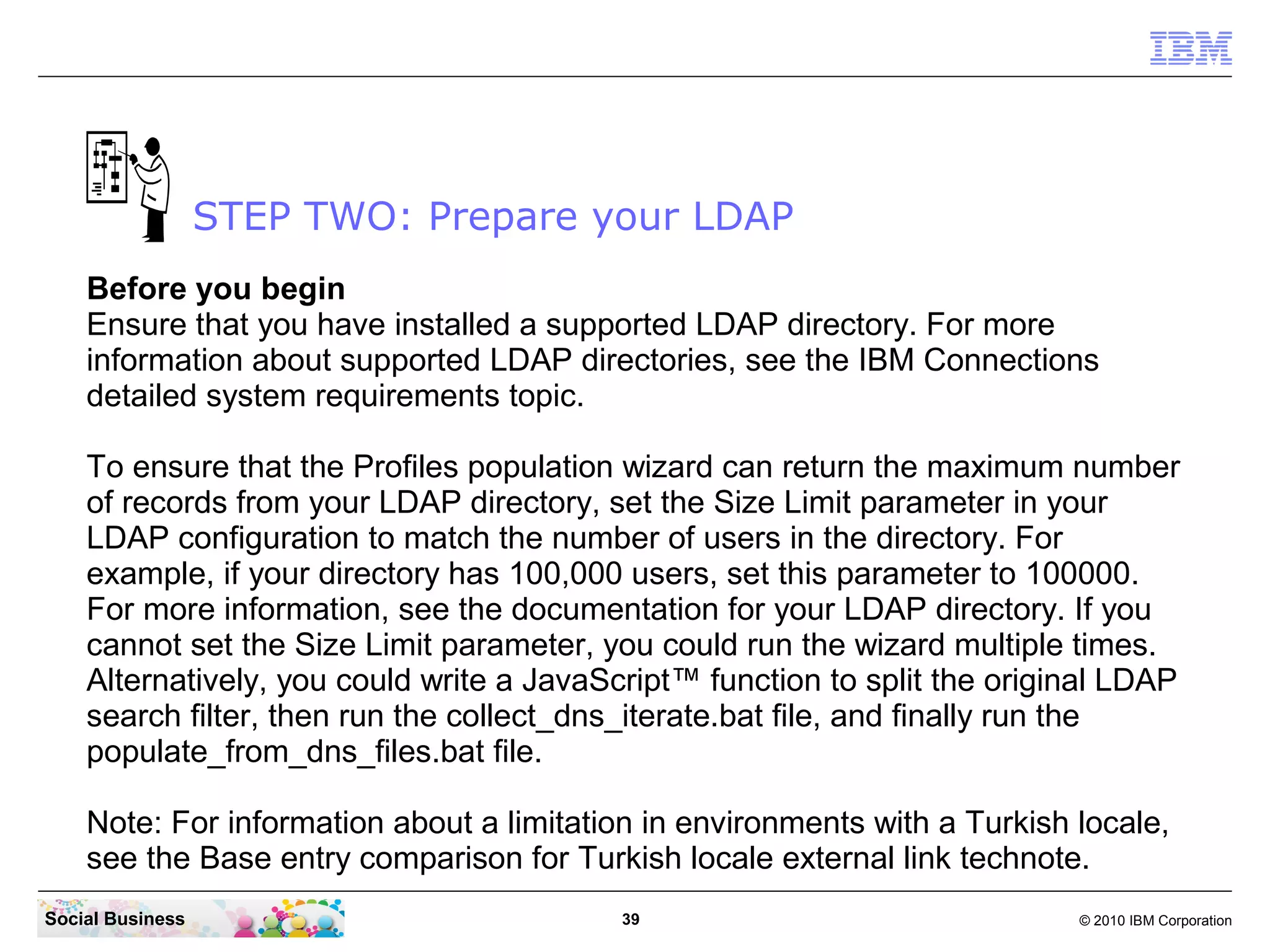 STEP TWO: Prepare your LDAP
    Before you begin
    Ensure that you have installed a supported LDAP directory. For more
    information about supported LDAP directories, see the IBM Connections
    detailed system requirements topic.

    To ensure that the Profiles population wizard can return the maximum number
    of records from your LDAP directory, set the Size Limit parameter in your
    LDAP configuration to match the number of users in the directory. For
    example, if your directory has 100,000 users, set this parameter to 100000.
    For more information, see the documentation for your LDAP directory. If you
    cannot set the Size Limit parameter, you could run the wizard multiple times.
    Alternatively, you could write a JavaScript™ function to split the original LDAP
    search filter, then run the collect_dns_iterate.bat file, and finally run the
    populate_from_dns_files.bat file.

    Note: For information about a limitation in environments with a Turkish locale,
    see the Base entry comparison for Turkish locale external link technote.
Social Business                            39                               © 2010 IBM Corporation
 