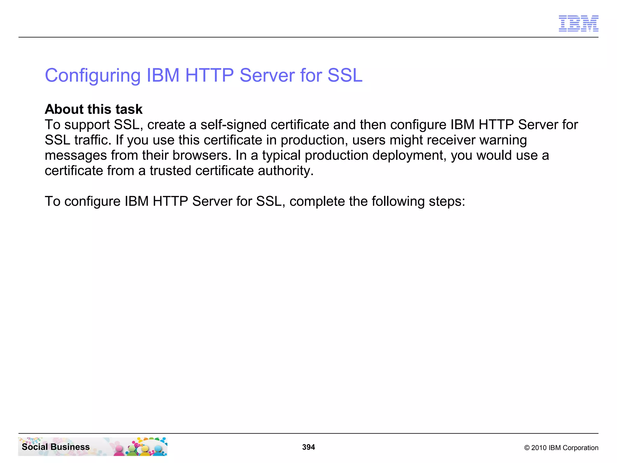 Configuring IBM HTTP Server for SSL
     About this task
     To support SSL, create a self-signed certificate and then configure IBM HTTP Server for
     SSL traffic. If you use this certificate in production, users might receiver warning
     messages from their browsers. In a typical production deployment, you would use a
     certificate from a trusted certificate authority.

     To configure IBM HTTP Server for SSL, complete the following steps:




Social Business                               394                                  © 2010 IBM Corporation
 