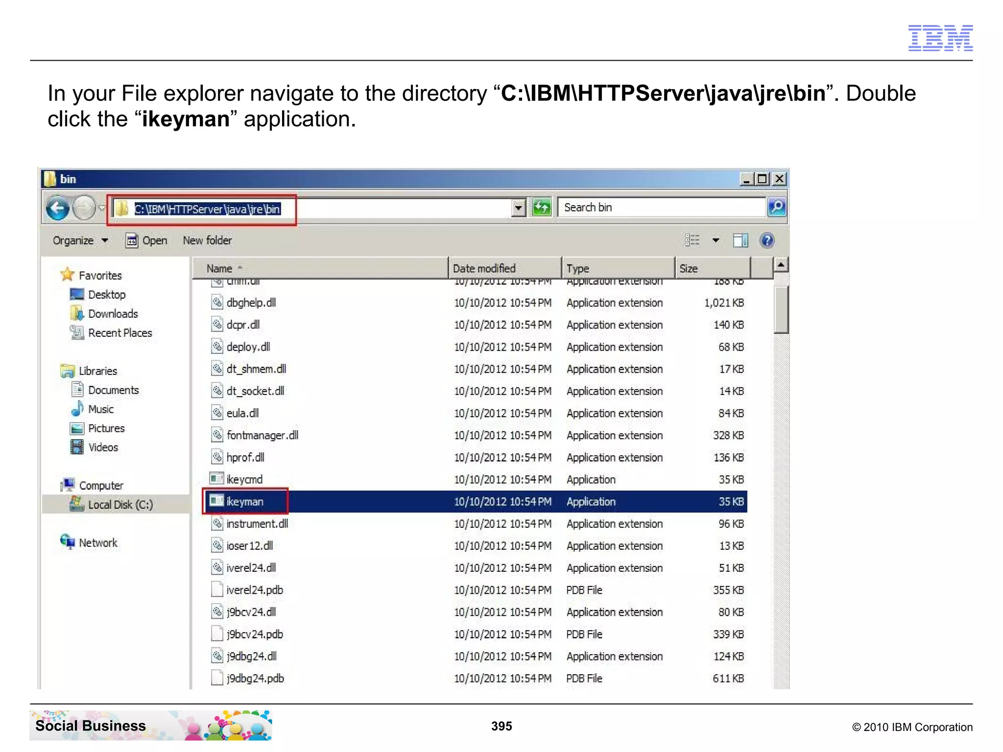In your File explorer navigate to the directory “C:IBMHTTPServerjavajrebin”. Double
 click the “ikeyman” application.




Social Business                              395                                  © 2010 IBM Corporation
 