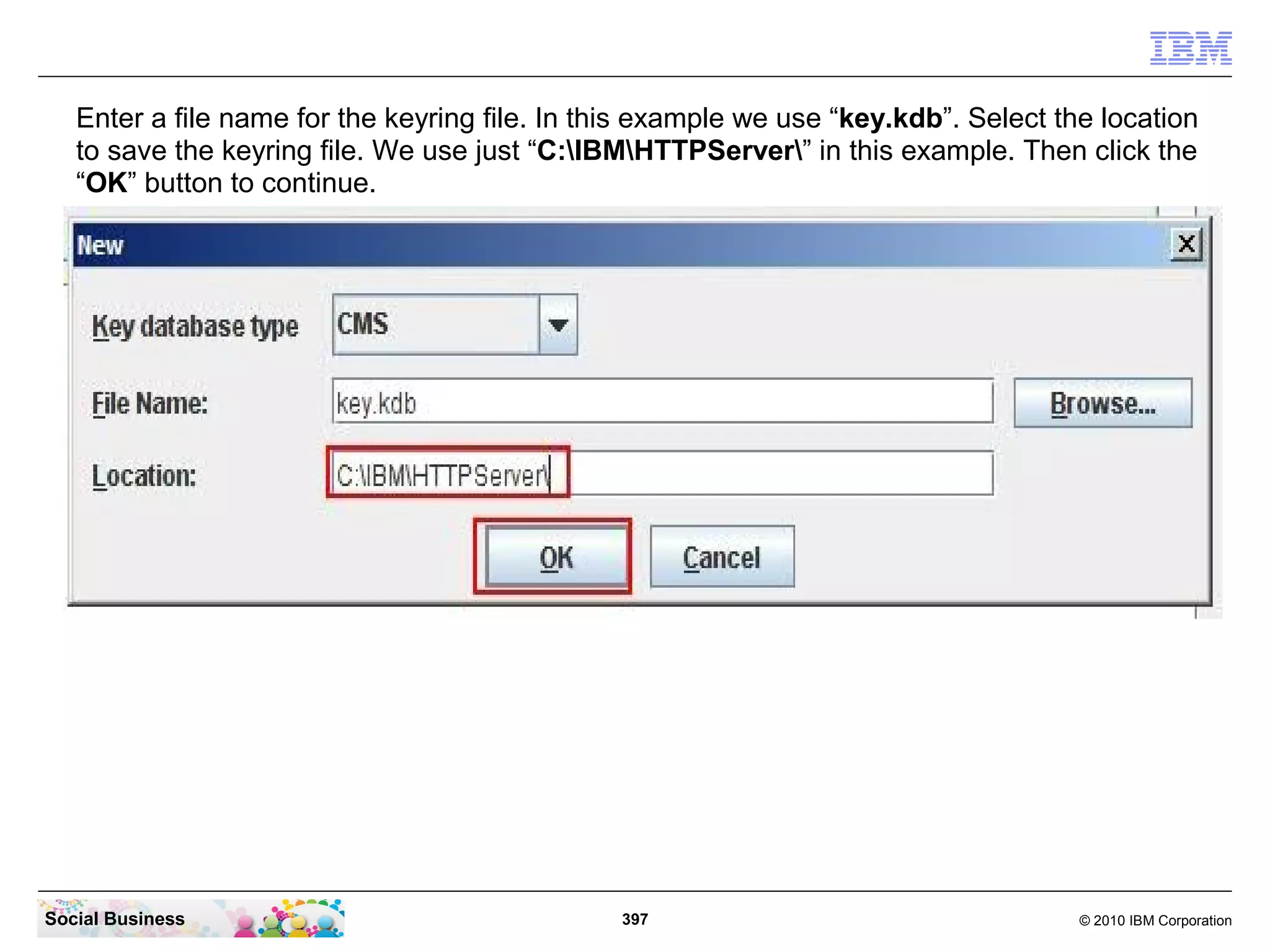 Enter a file name for the keyring file. In this example we use “key.kdb”. Select the location
   to save the keyring file. We use just “C:IBMHTTPServer” in this example. Then click the
   “OK” button to continue.




Social Business                                 397                                   © 2010 IBM Corporation
 