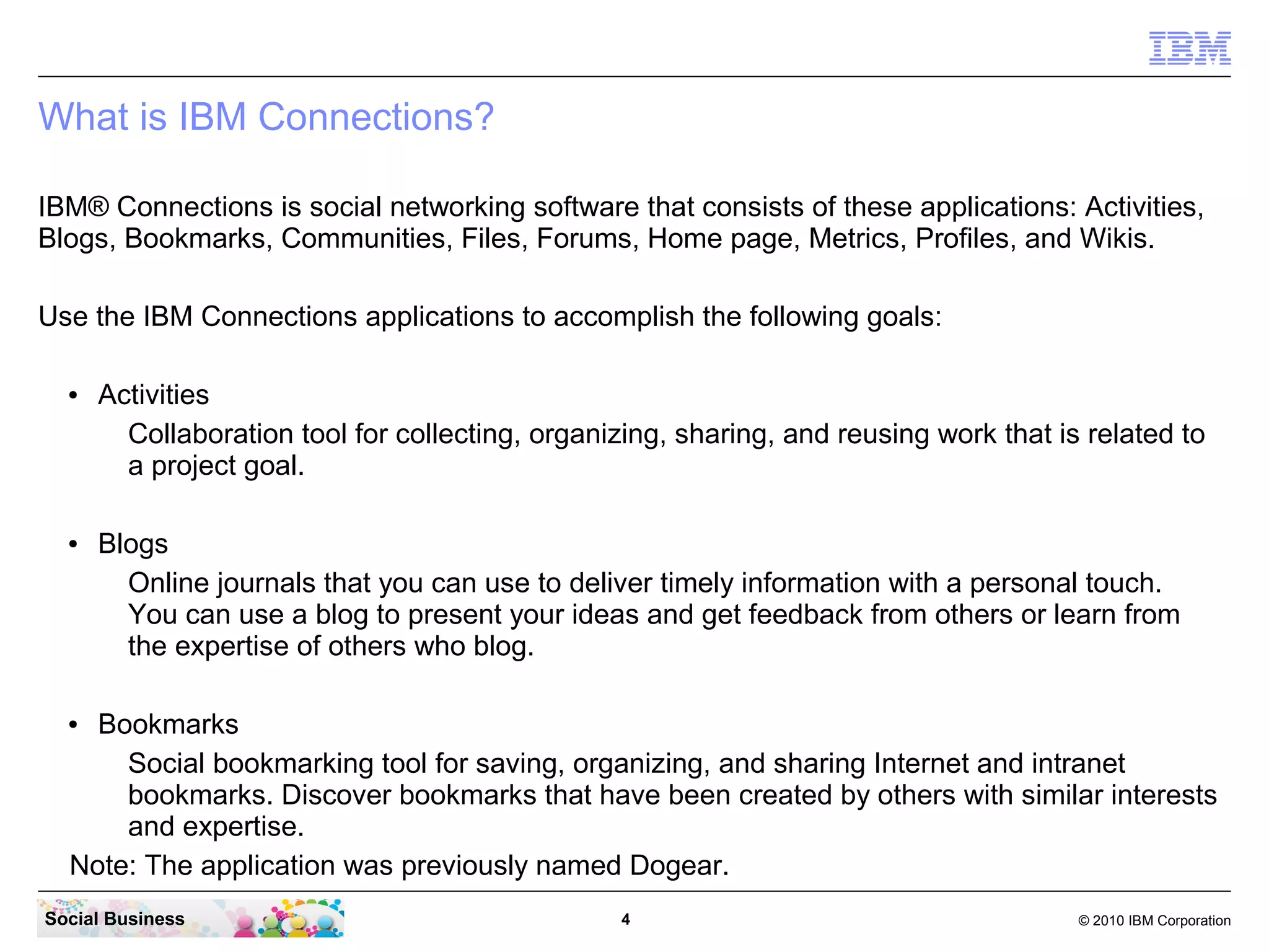 What is IBM Connections?

IBM® Connections is social networking software that consists of these applications: Activities,
Blogs, Bookmarks, Communities, Files, Forums, Home page, Metrics, Profiles, and Wikis.

Use the IBM Connections applications to accomplish the following goals:

  ●   Activities
        Collaboration tool for collecting, organizing, sharing, and reusing work that is related to
        a project goal.

  ●   Blogs
        Online journals that you can use to deliver timely information with a personal touch.
        You can use a blog to present your ideas and get feedback from others or learn from
        the expertise of others who blog.

  ● Bookmarks
      Social bookmarking tool for saving, organizing, and sharing Internet and intranet
      bookmarks. Discover bookmarks that have been created by others with similar interests
      and expertise.
  Note: The application was previously named Dogear.
Social Business                                  4                                      © 2010 IBM Corporation
 