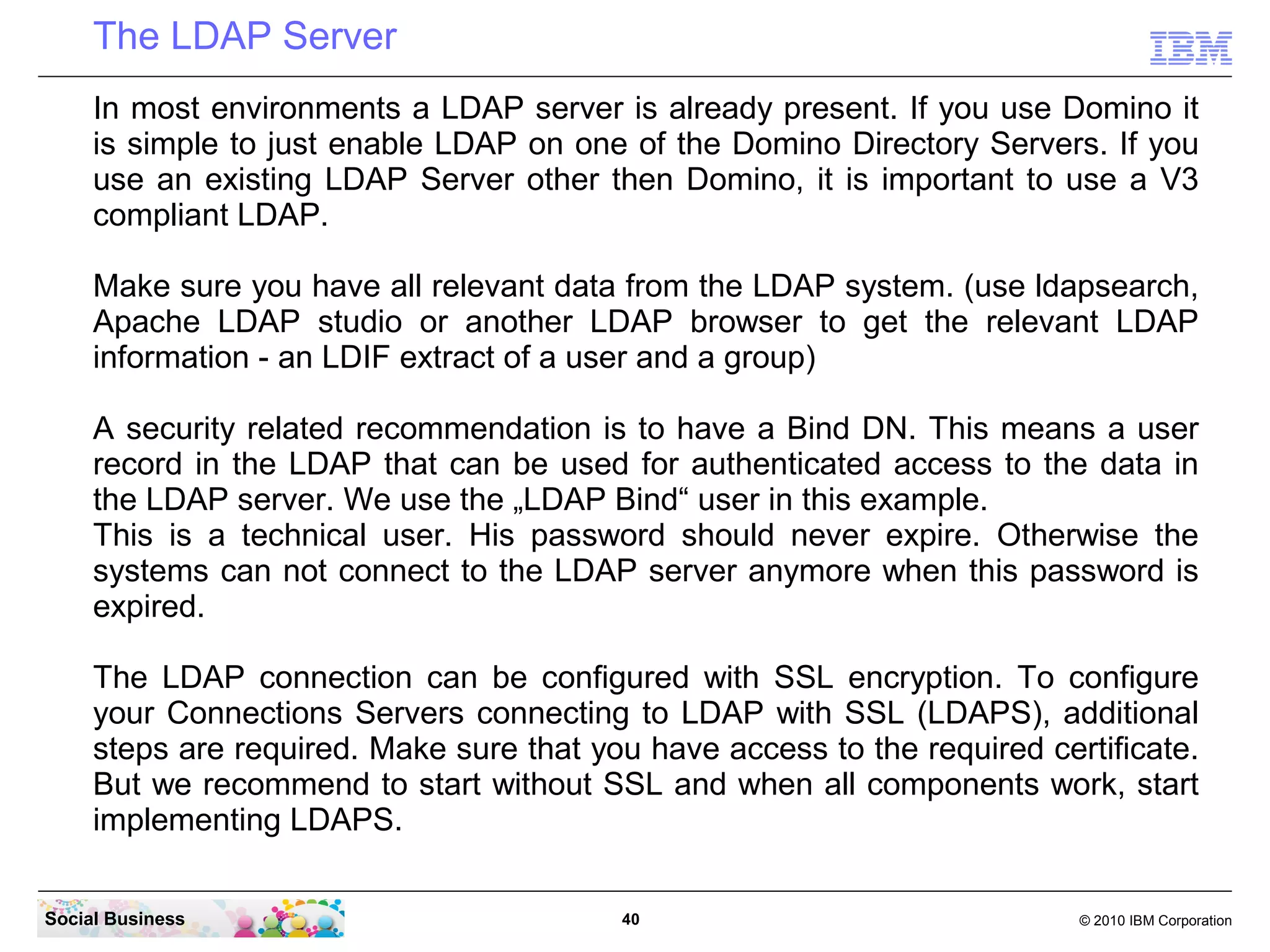 The LDAP Server
     In most environments a LDAP server is already present. If you use Domino it
     is simple to just enable LDAP on one of the Domino Directory Servers. If you
     use an existing LDAP Server other then Domino, it is important to use a V3
     compliant LDAP.

     Make sure you have all relevant data from the LDAP system. (use ldapsearch,
     Apache LDAP studio or another LDAP browser to get the relevant LDAP
     information - an LDIF extract of a user and a group)

     A security related recommendation is to have a Bind DN. This means a user
     record in the LDAP that can be used for authenticated access to the data in
     the LDAP server. We use the „LDAP Bind“ user in this example.
     This is a technical user. His password should never expire. Otherwise the
     systems can not connect to the LDAP server anymore when this password is
     expired.

     The LDAP connection can be configured with SSL encryption. To configure
     your Connections Servers connecting to LDAP with SSL (LDAPS), additional
     steps are required. Make sure that you have access to the required certificate.
     But we recommend to start without SSL and when all components work, start
     implementing LDAPS.

Social Business                           40                               © 2010 IBM Corporation
 