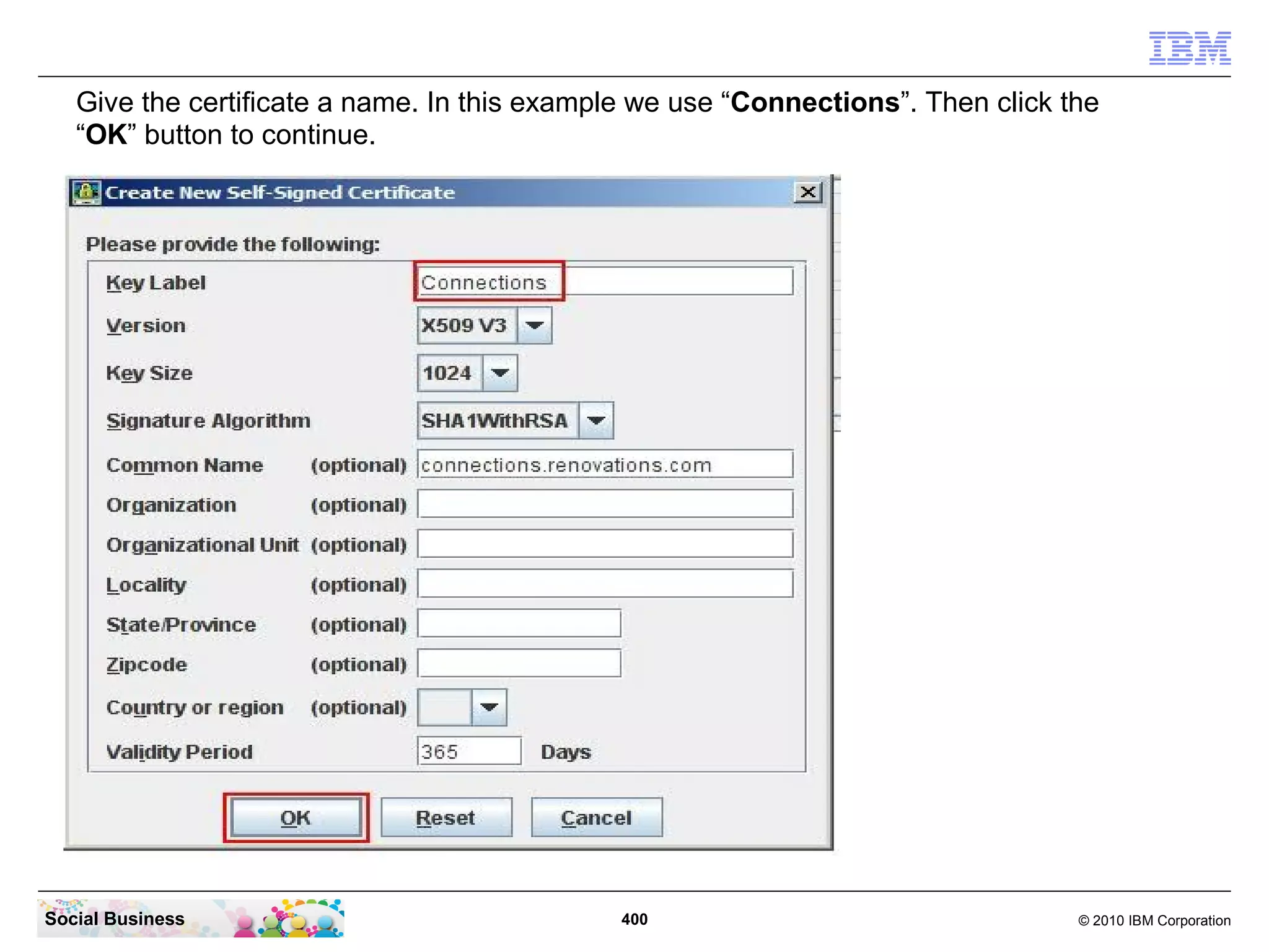 Give the certificate a name. In this example we use “Connections”. Then click the
   “OK” button to continue.




Social Business                               400                                 © 2010 IBM Corporation
 