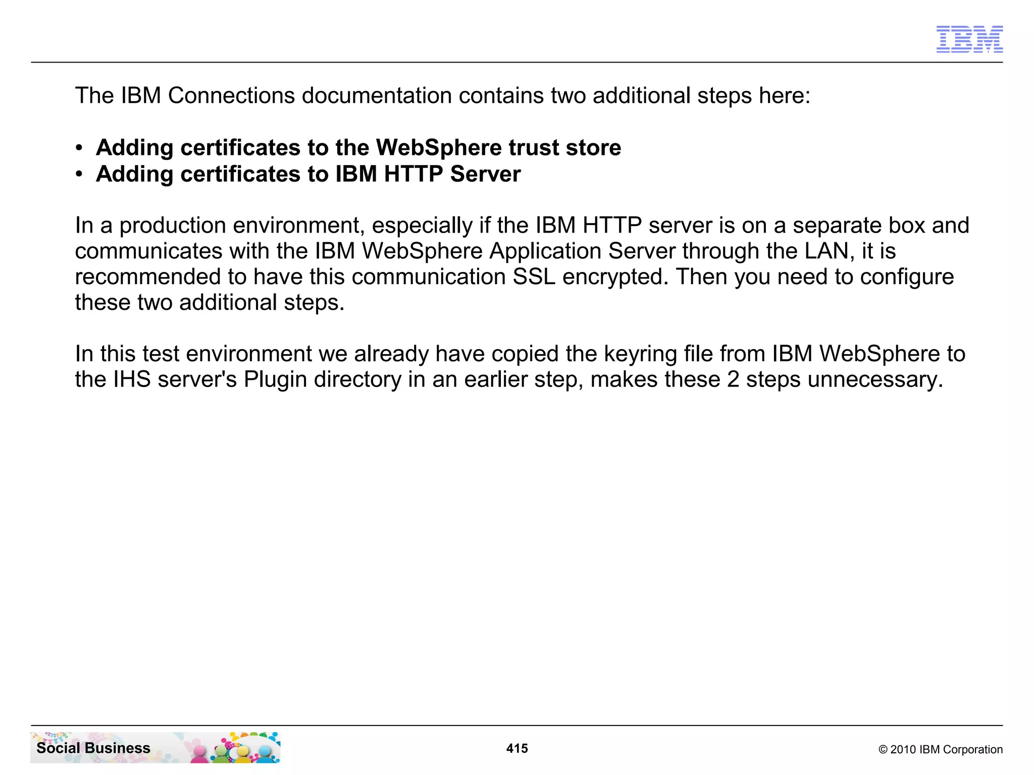 The IBM Connections documentation contains two additional steps here:

     ●   Adding certificates to the WebSphere trust store
     ●   Adding certificates to IBM HTTP Server

     In a production environment, especially if the IBM HTTP server is on a separate box and
     communicates with the IBM WebSphere Application Server through the LAN, it is
     recommended to have this communication SSL encrypted. Then you need to configure
     these two additional steps.

     In this test environment we already have copied the keyring file from IBM WebSphere to
     the IHS server's Plugin directory in an earlier step, makes these 2 steps unnecessary.




Social Business                               415                                  © 2010 IBM Corporation
 
