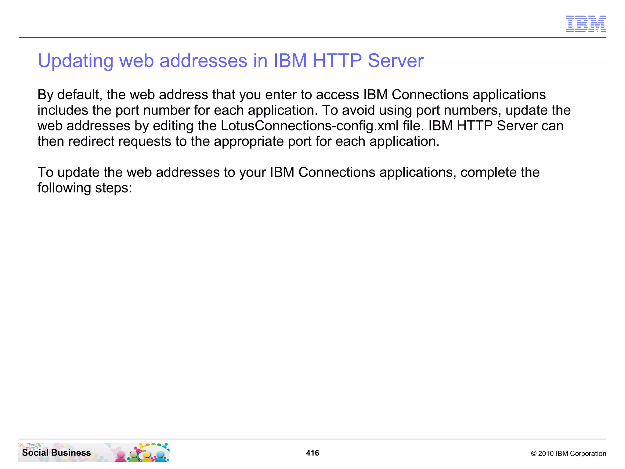Updating web addresses in IBM HTTP Server
   By default, the web address that you enter to access IBM Connections applications
   includes the port number for each application. To avoid using port numbers, update the
   web addresses by editing the LotusConnections-config.xml file. IBM HTTP Server can
   then redirect requests to the appropriate port for each application.

   To update the web addresses to your IBM Connections applications, complete the
   following steps:




Social Business                               416                                 © 2010 IBM Corporation
 