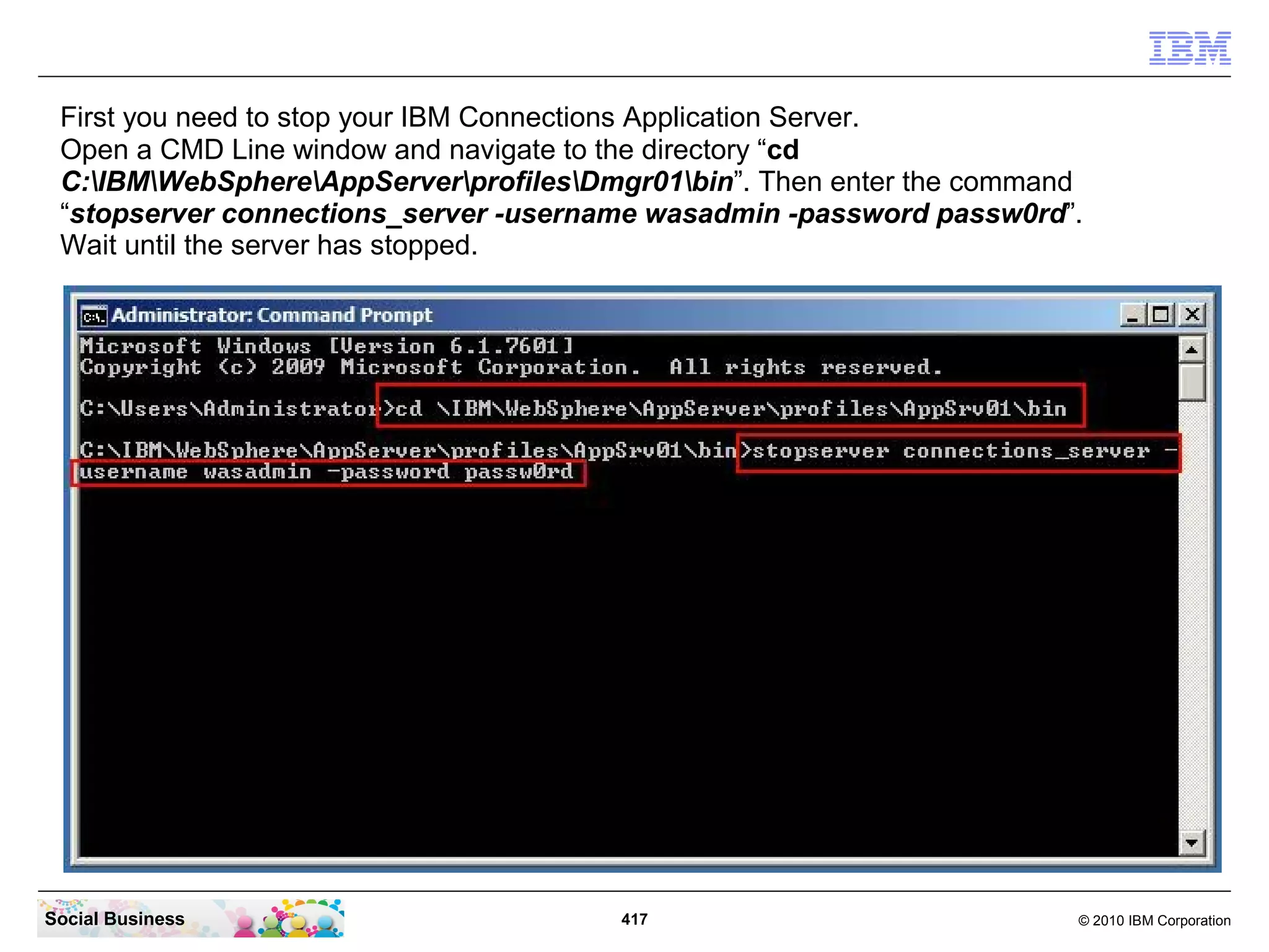 First you need to stop your IBM Connections Application Server.
 Open a CMD Line window and navigate to the directory “cd
 C:IBMWebSphereAppServerprofilesDmgr01bin”. Then enter the command
 “stopserver connections_server -username wasadmin -password passw0rd”.
 Wait until the server has stopped.




Social Business                        417                             © 2010 IBM Corporation
 