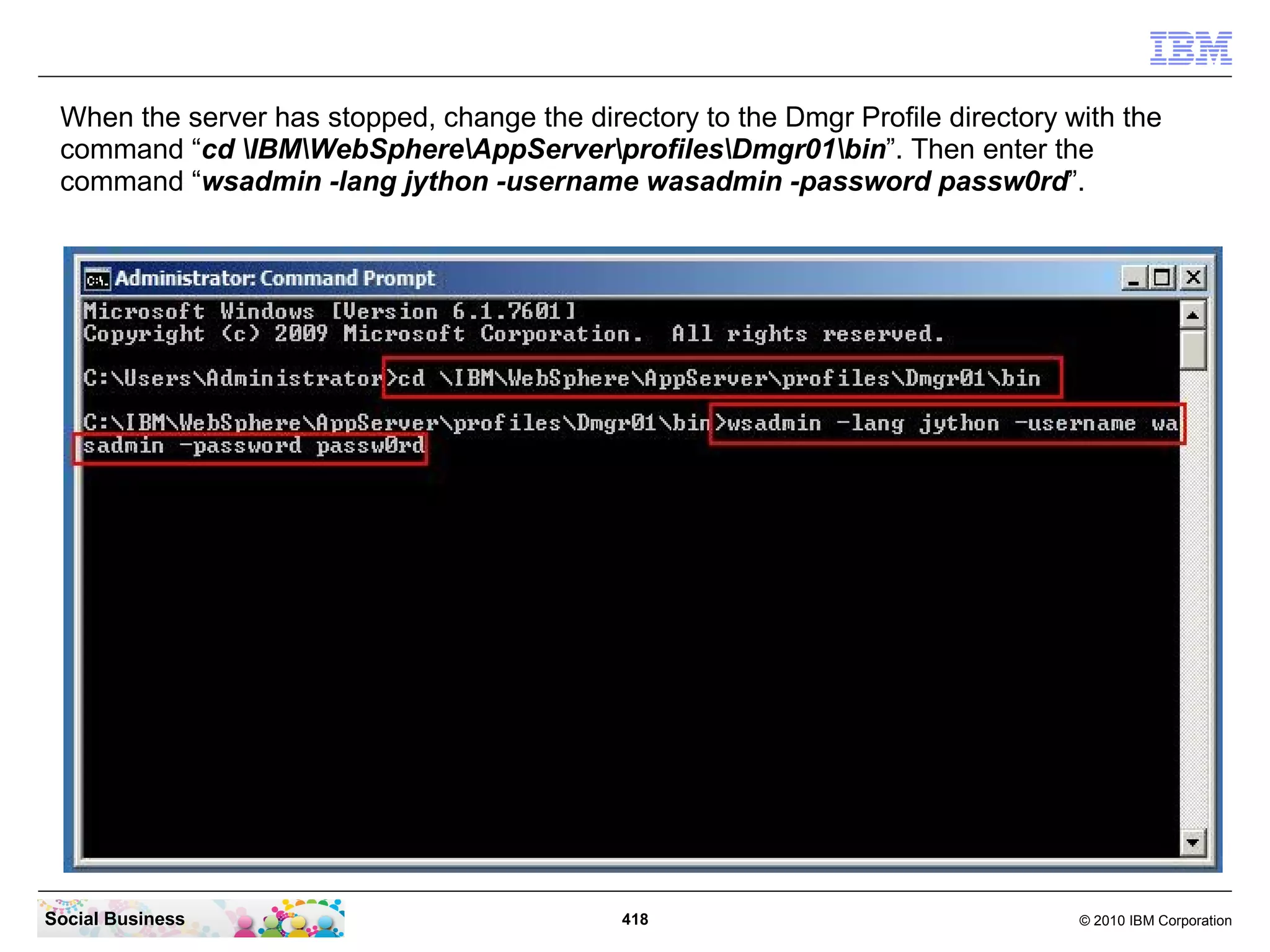 When the server has stopped, change the directory to the Dmgr Profile directory with the
 command “cd IBMWebSphereAppServerprofilesDmgr01bin”. Then enter the
 command “wsadmin -lang jython -username wasadmin -password passw0rd”.




Social Business                              418                                  © 2010 IBM Corporation
 
