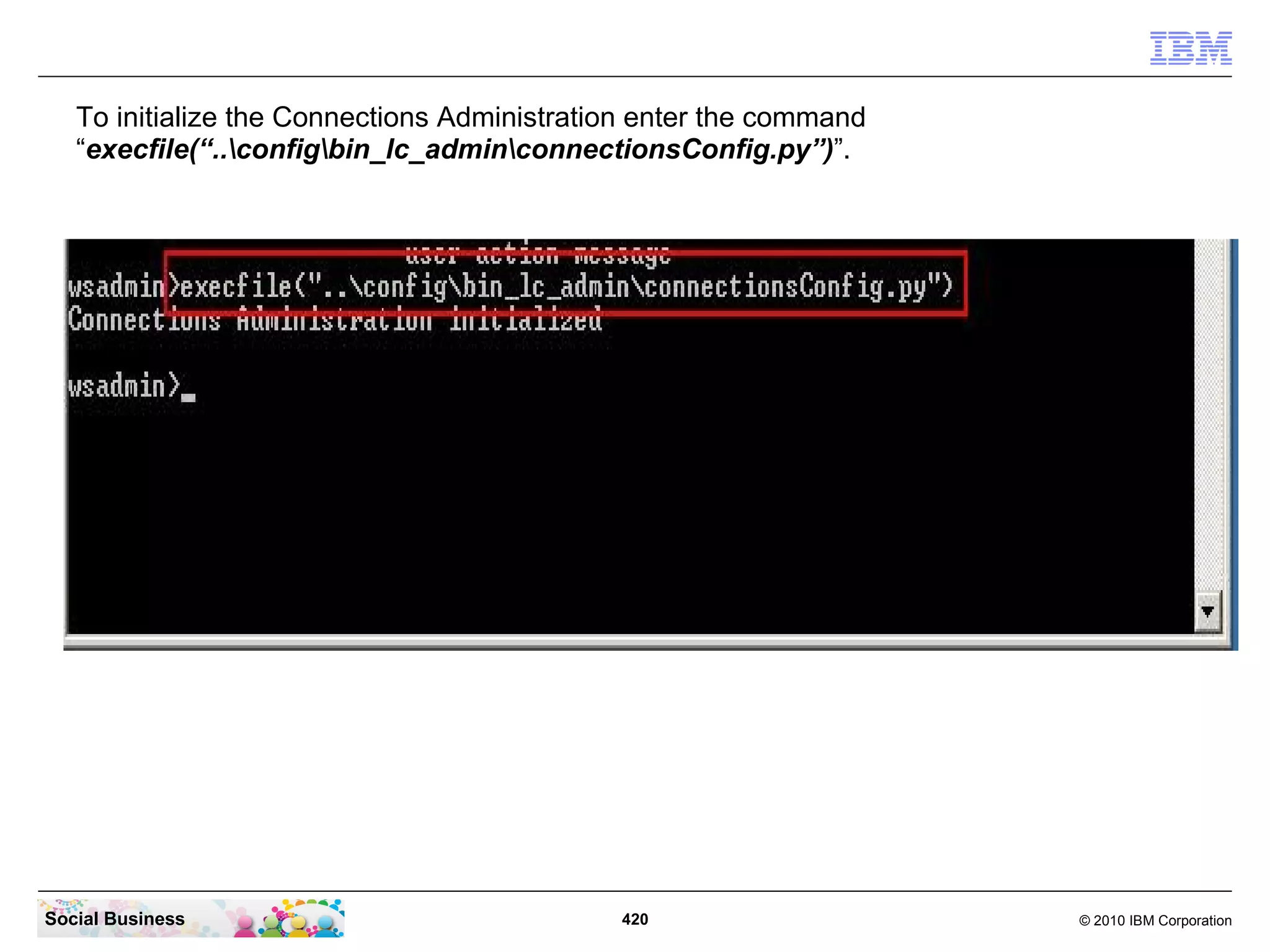To initialize the Connections Administration enter the command
   “execfile(“..configbin_lc_adminconnectionsConfig.py”)”.




Social Business                              420                    © 2010 IBM Corporation
 