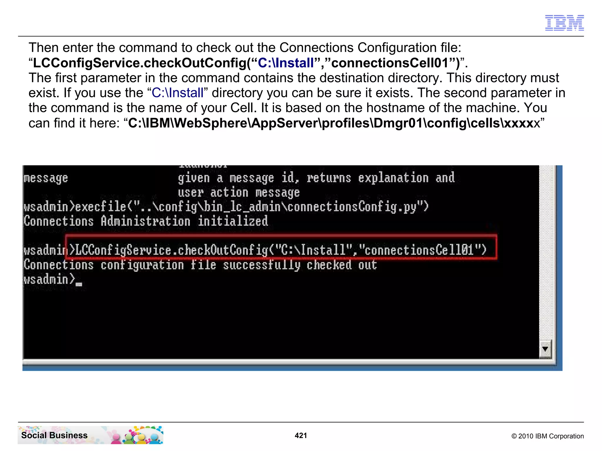 Then enter the command to check out the Connections Configuration file:
 “LCConfigService.checkOutConfig(“C:Install”,”connectionsCell01”)”.
 The first parameter in the command contains the destination directory. This directory must
 exist. If you use the “C:Install” directory you can be sure it exists. The second parameter in
 the command is the name of your Cell. It is based on the hostname of the machine. You
 can find it here: “C:IBMWebSphereAppServerprofilesDmgr01configcellsxxxxx”




Social Business                                 421                                   © 2010 IBM Corporation
 