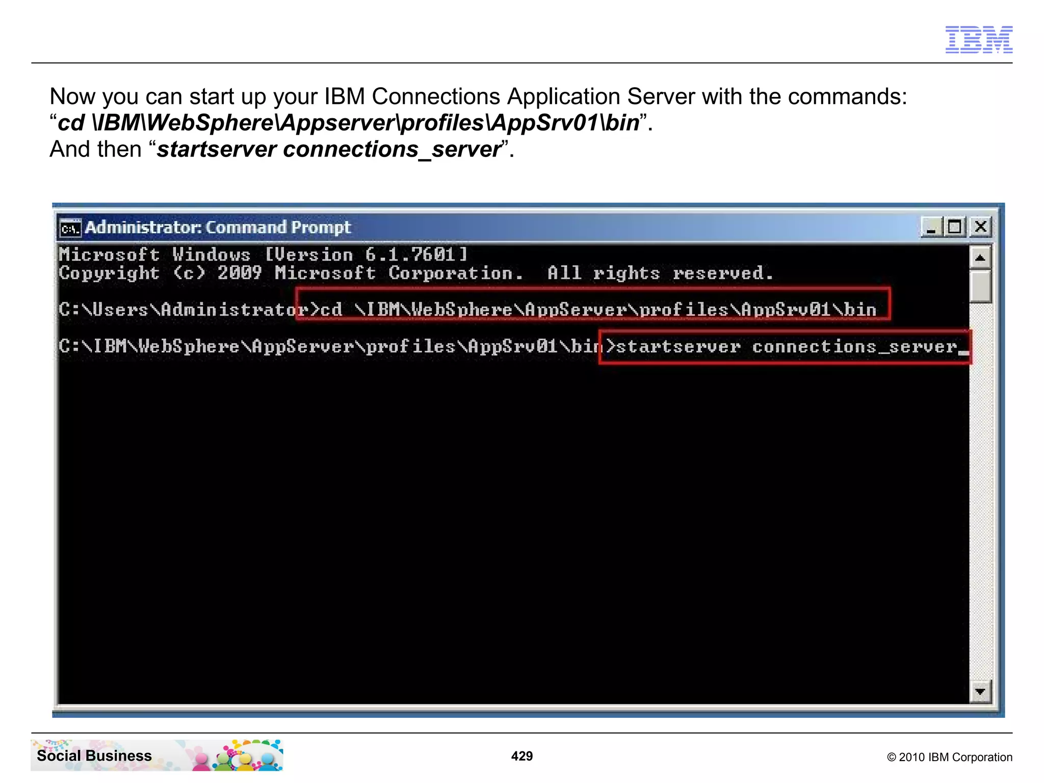 Now you can start up your IBM Connections Application Server with the commands:
 “cd IBMWebSphereAppserverprofilesAppSrv01bin”.
 And then “startserver connections_server”.




Social Business                            429                                © 2010 IBM Corporation
 