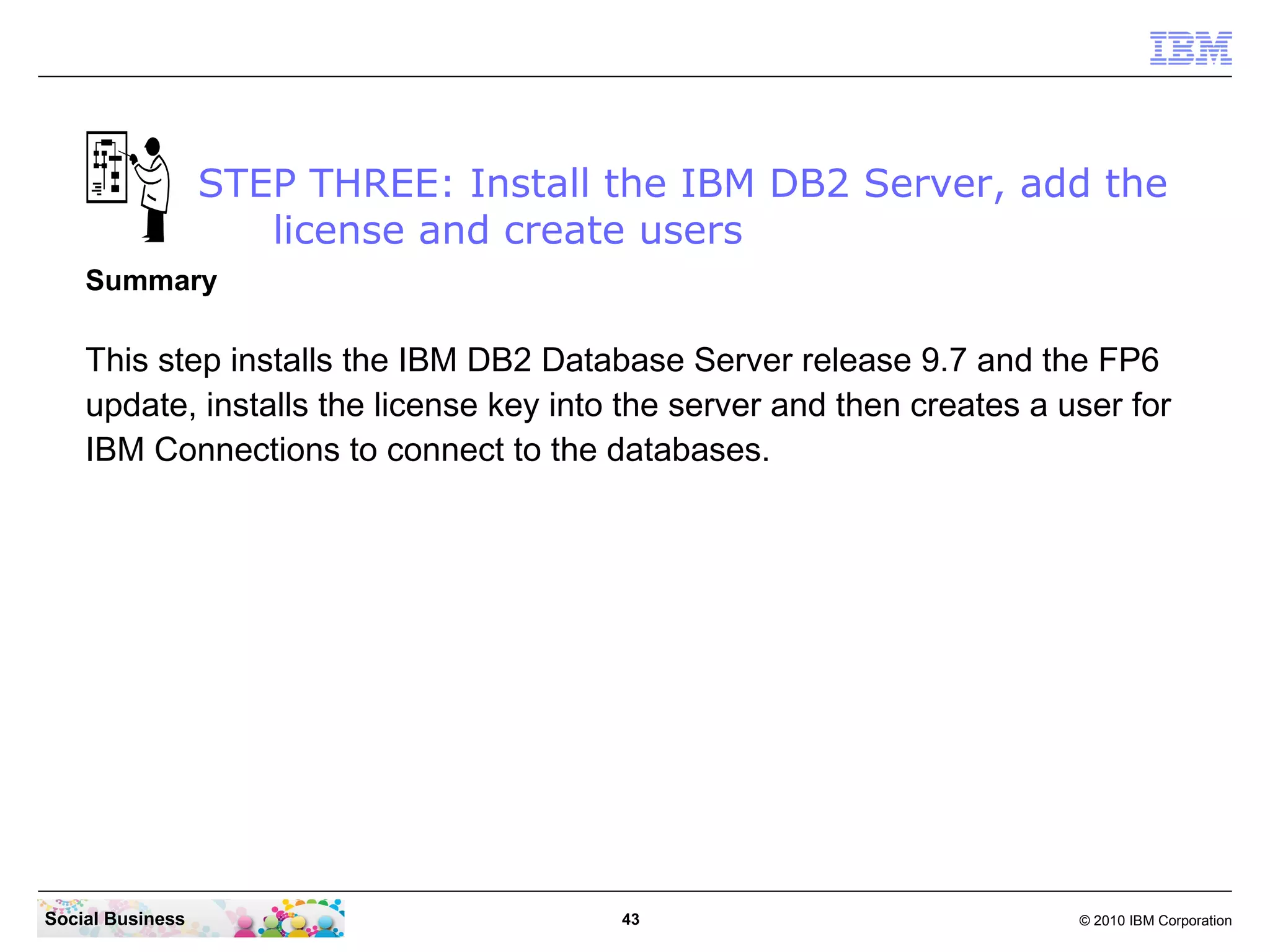 STEP THREE: Install the IBM DB2 Server, add the
                     license and create users
    Summary

    This step installs the IBM DB2 Database Server release 9.7 and the FP6
    update, installs the license key into the server and then creates a user for
    IBM Connections to connect to the databases.




Social Business                          43                              © 2010 IBM Corporation
 