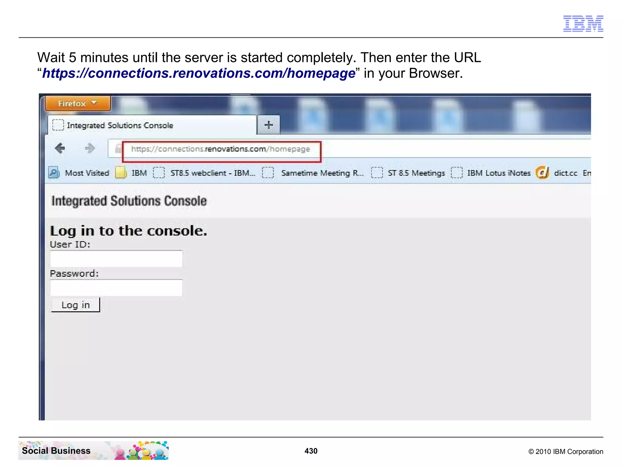 Wait 5 minutes until the server is started completely. Then enter the URL
   “https://connections.renovations.com/homepage” in your Browser.




Social Business                               430                              © 2010 IBM Corporation
 