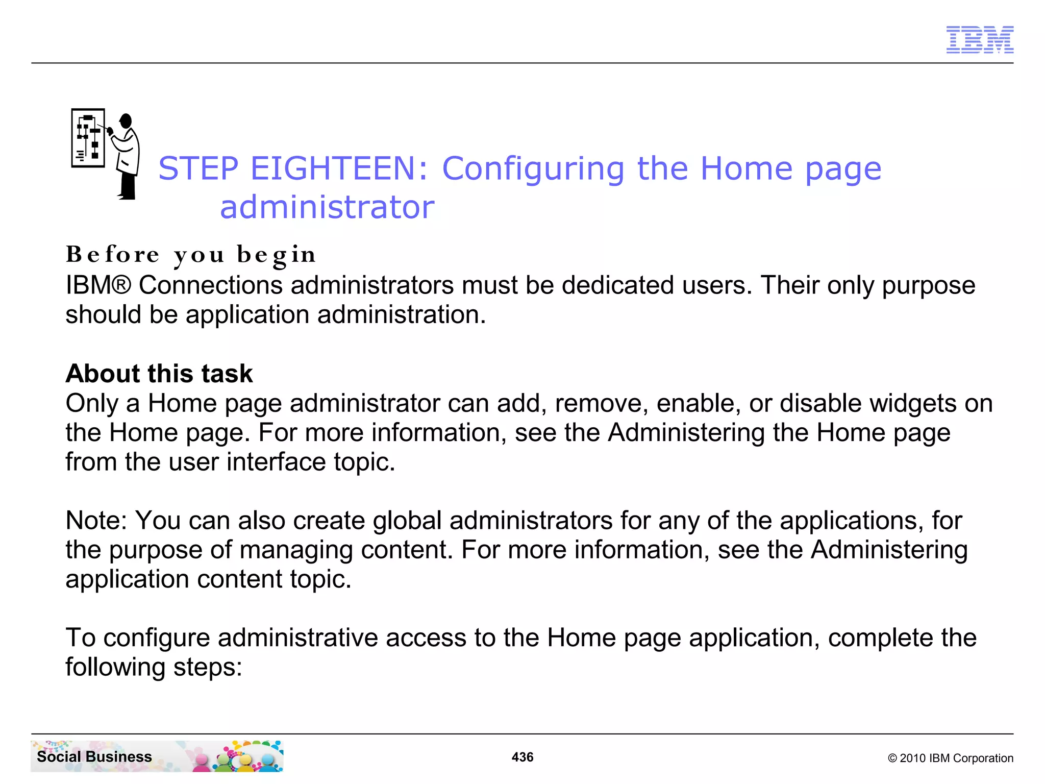 STEP EIGHTEEN: Configuring the Home page
                     administrator
   B e fo re y o u b e g in
   IBM® Connections administrators must be dedicated users. Their only purpose
   should be application administration.

   About this task
   Only a Home page administrator can add, remove, enable, or disable widgets on
   the Home page. For more information, see the Administering the Home page
   from the user interface topic.

   Note: You can also create global administrators for any of the applications, for
   the purpose of managing content. For more information, see the Administering
   application content topic.

   To configure administrative access to the Home page application, complete the
   following steps:


Social Business                           436                              © 2010 IBM Corporation
 