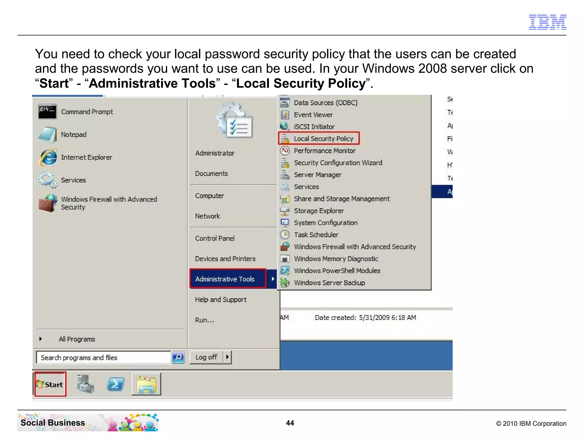You need to check your local password security policy that the users can be created
   and the passwords you want to use can be used. In your Windows 2008 server click on
   “Start” - “Administrative Tools” - “Local Security Policy”.




Social Business                             44                                 © 2010 IBM Corporation
 