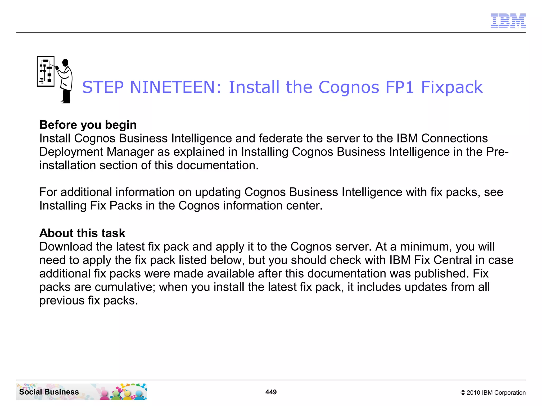 STEP NINETEEN: Install the Cognos FP1 Fixpack

     Before you begin
     Install Cognos Business Intelligence and federate the server to the IBM Connections
     Deployment Manager as explained in Installing Cognos Business Intelligence in the Pre-
     installation section of this documentation.

     For additional information on updating Cognos Business Intelligence with fix packs, see
     Installing Fix Packs in the Cognos information center.

     About this task
     Download the latest fix pack and apply it to the Cognos server. At a minimum, you will
     need to apply the fix pack listed below, but you should check with IBM Fix Central in case
     additional fix packs were made available after this documentation was published. Fix
     packs are cumulative; when you install the latest fix pack, it includes updates from all
     previous fix packs.




Social Business                                449                                  © 2010 IBM Corporation
 
