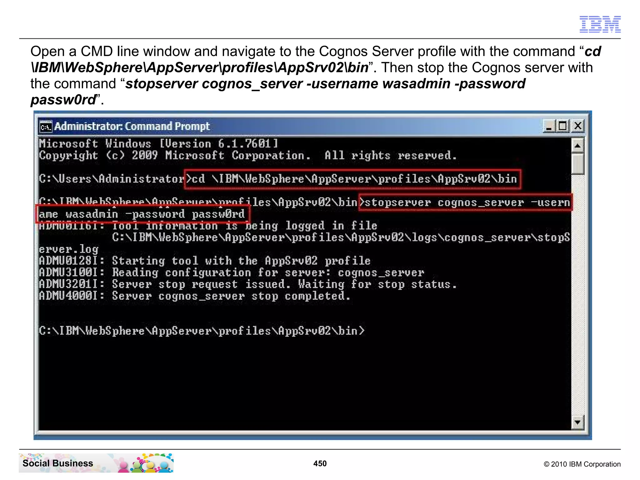 Open a CMD line window and navigate to the Cognos Server profile with the command “cd
 IBMWebSphereAppServerprofilesAppSrv02bin”. Then stop the Cognos server with
 the command “stopserver cognos_server -username wasadmin -password
 passw0rd”.




Social Business                            450                               © 2010 IBM Corporation
 