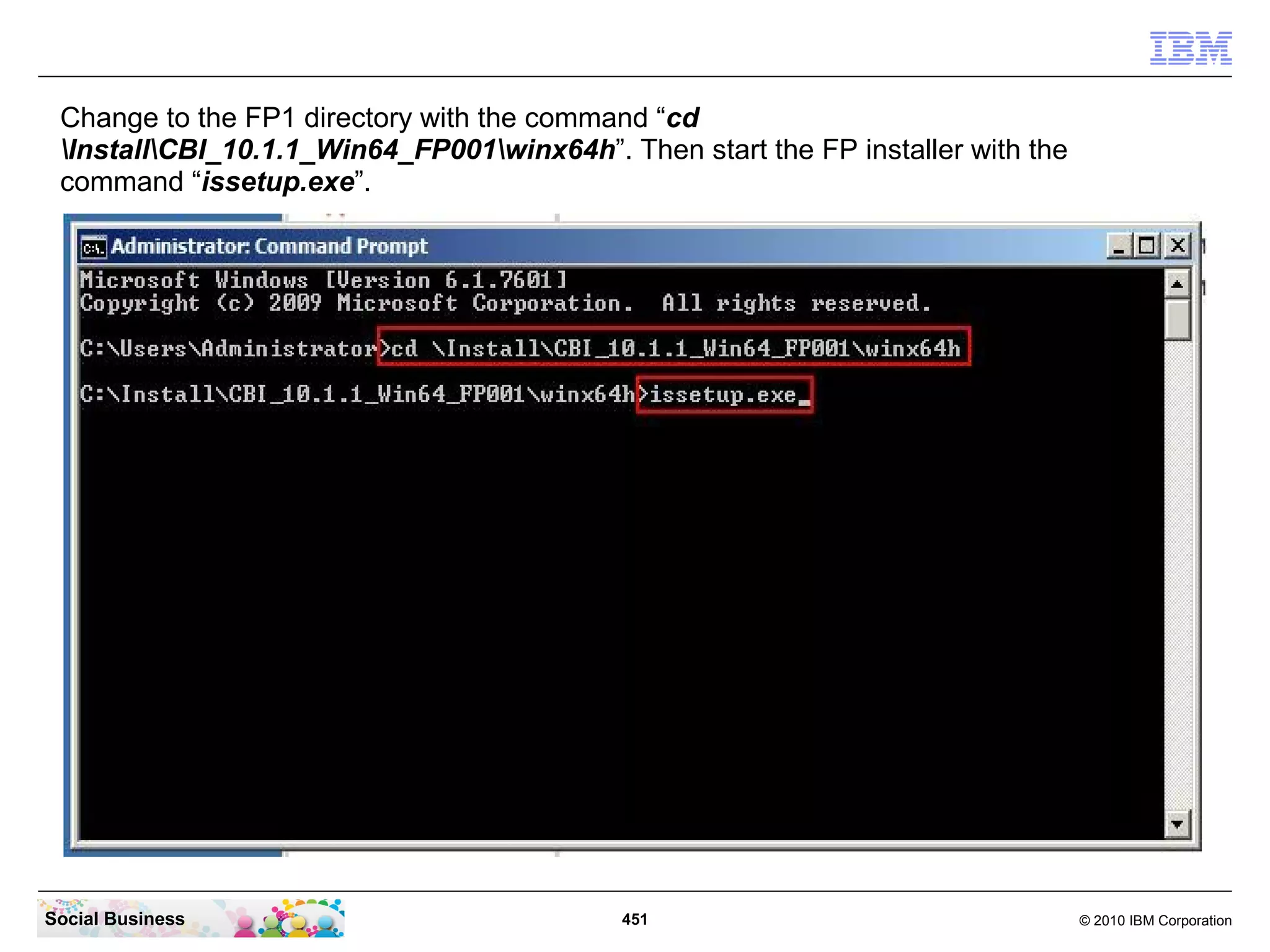 Change to the FP1 directory with the command “cd
 InstallCBI_10.1.1_Win64_FP001winx64h”. Then start the FP installer with the
 command “issetup.exe”.




Social Business                             451                                   © 2010 IBM Corporation
 