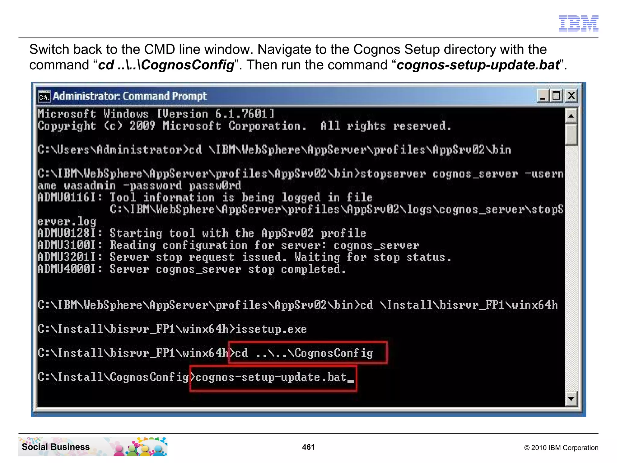 Switch back to the CMD line window. Navigate to the Cognos Setup directory with the
 command “cd ....CognosConfig”. Then run the command “cognos-setup-update.bat”.




Social Business                            461                               © 2010 IBM Corporation
 