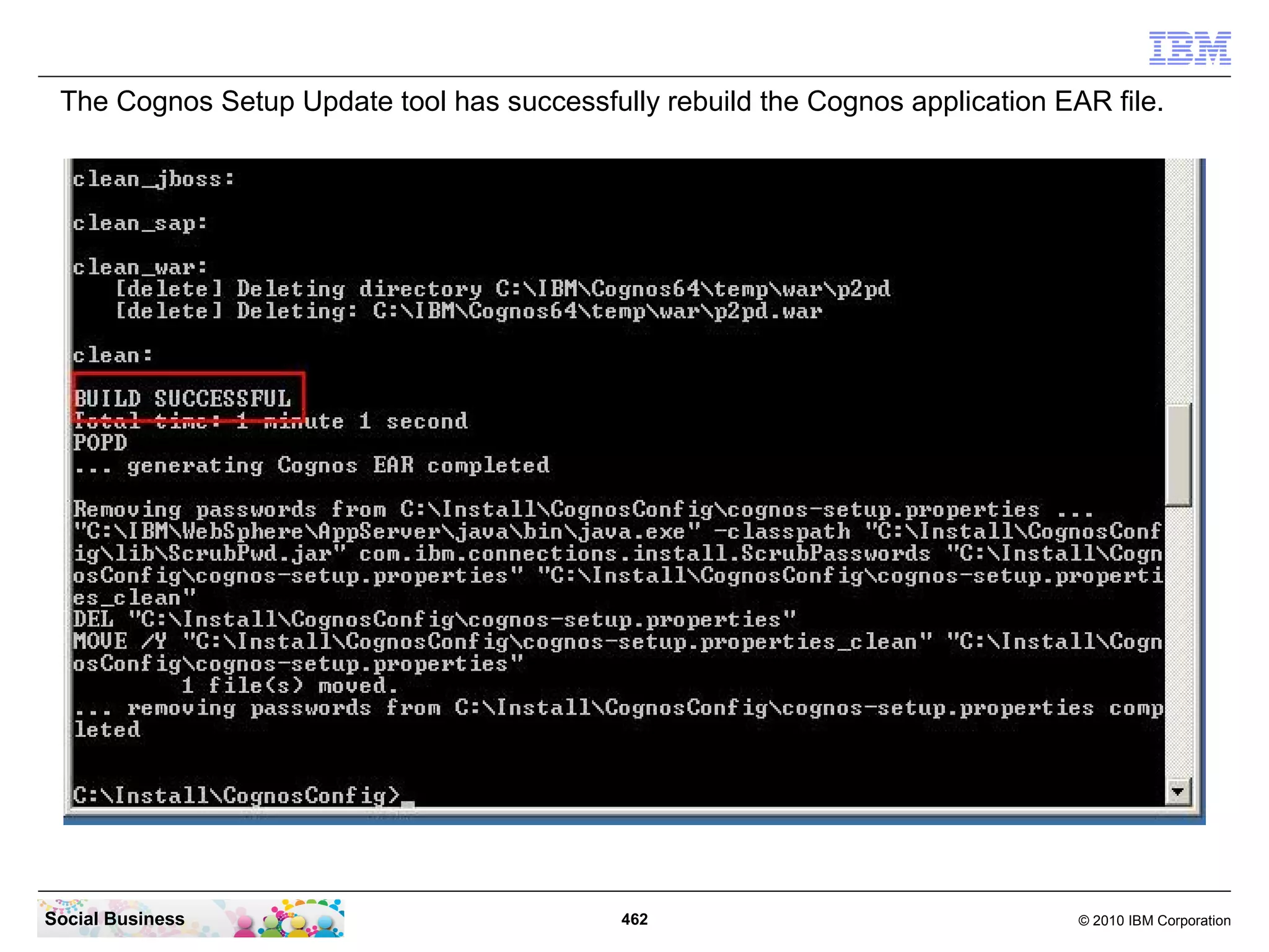 The Cognos Setup Update tool has successfully rebuild the Cognos application EAR file.




Social Business                             462                                 © 2010 IBM Corporation
 