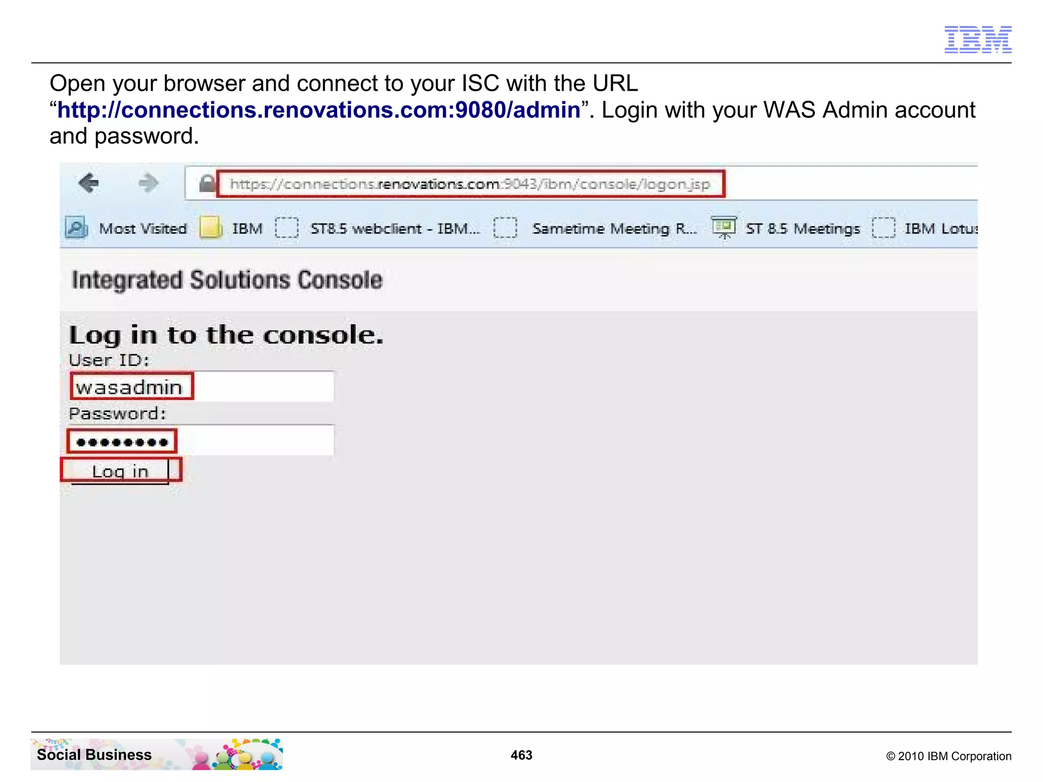 Open your browser and connect to your ISC with the URL
 “http://connections.renovations.com:9080/admin”. Login with your WAS Admin account
 and password.




Social Business                          463                               © 2010 IBM Corporation
 