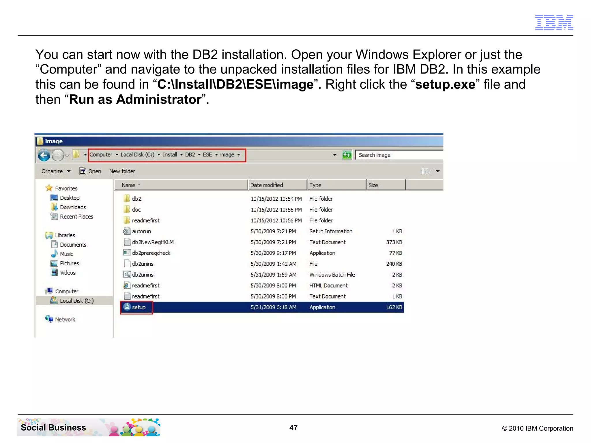You can start now with the DB2 installation. Open your Windows Explorer or just the
   “Computer” and navigate to the unpacked installation files for IBM DB2. In this example
   this can be found in “C:InstallDB2ESEimage”. Right click the “setup.exe” file and
   then “Run as Administrator”.




Social Business                               47                                   © 2010 IBM Corporation
 