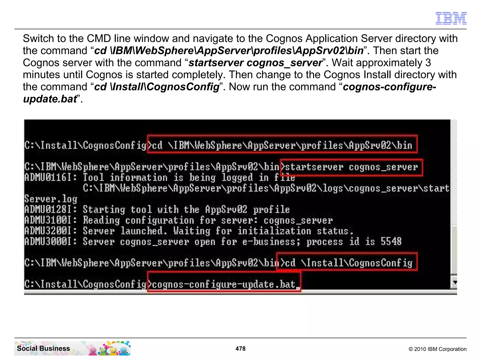 Switch to the CMD line window and navigate to the Cognos Application Server directory with
 the command “cd IBMWebSphereAppServerprofilesAppSrv02bin”. Then start the
 Cognos server with the command “startserver cognos_server”. Wait approximately 3
 minutes until Cognos is started completely. Then change to the Cognos Install directory with
 the command “cd InstallCognosConfig”. Now run the command “cognos-configure-
 update.bat”.




Social Business                              478                                  © 2010 IBM Corporation
 