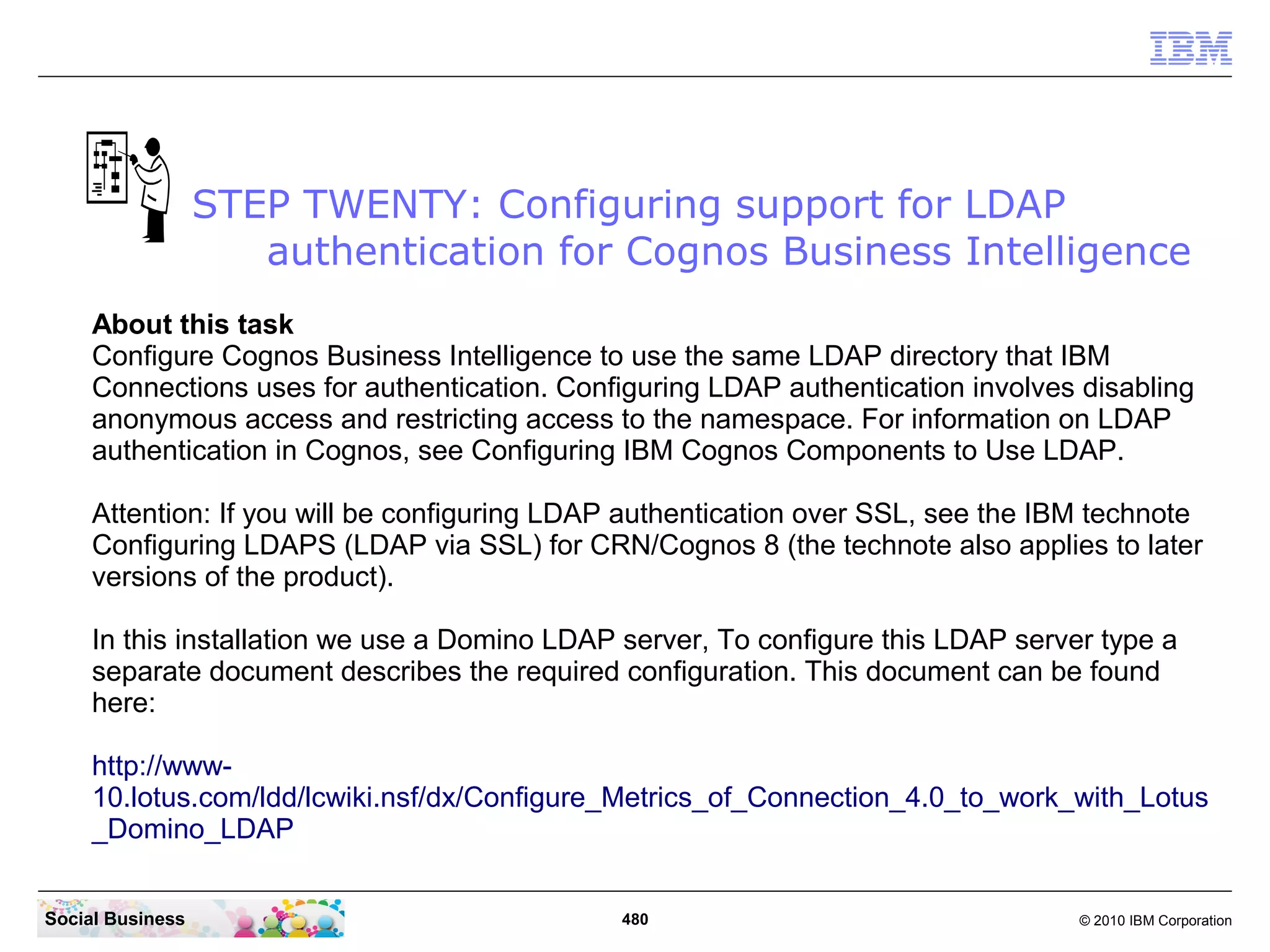 STEP TWENTY: Configuring support for LDAP
                     authentication for Cognos Business Intelligence
     About this task
     Configure Cognos Business Intelligence to use the same LDAP directory that IBM
     Connections uses for authentication. Configuring LDAP authentication involves disabling
     anonymous access and restricting access to the namespace. For information on LDAP
     authentication in Cognos, see Configuring IBM Cognos Components to Use LDAP.

     Attention: If you will be configuring LDAP authentication over SSL, see the IBM technote
     Configuring LDAPS (LDAP via SSL) for CRN/Cognos 8 (the technote also applies to later
     versions of the product).

     In this installation we use a Domino LDAP server, To configure this LDAP server type a
     separate document describes the required configuration. This document can be found
     here:

     http://www-
     10.lotus.com/ldd/lcwiki.nsf/dx/Configure_Metrics_of_Connection_4.0_to_work_with_Lotus
     _Domino_LDAP


Social Business                               480                                  © 2010 IBM Corporation
 