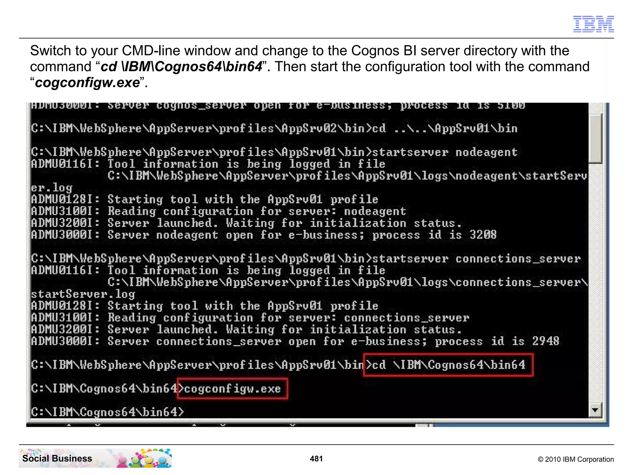 Switch to your CMD-line window and change to the Cognos BI server directory with the
 command “cd IBMCognos64bin64”. Then start the configuration tool with the command
 “cogconfigw.exe”.




Social Business                            481                               © 2010 IBM Corporation
 