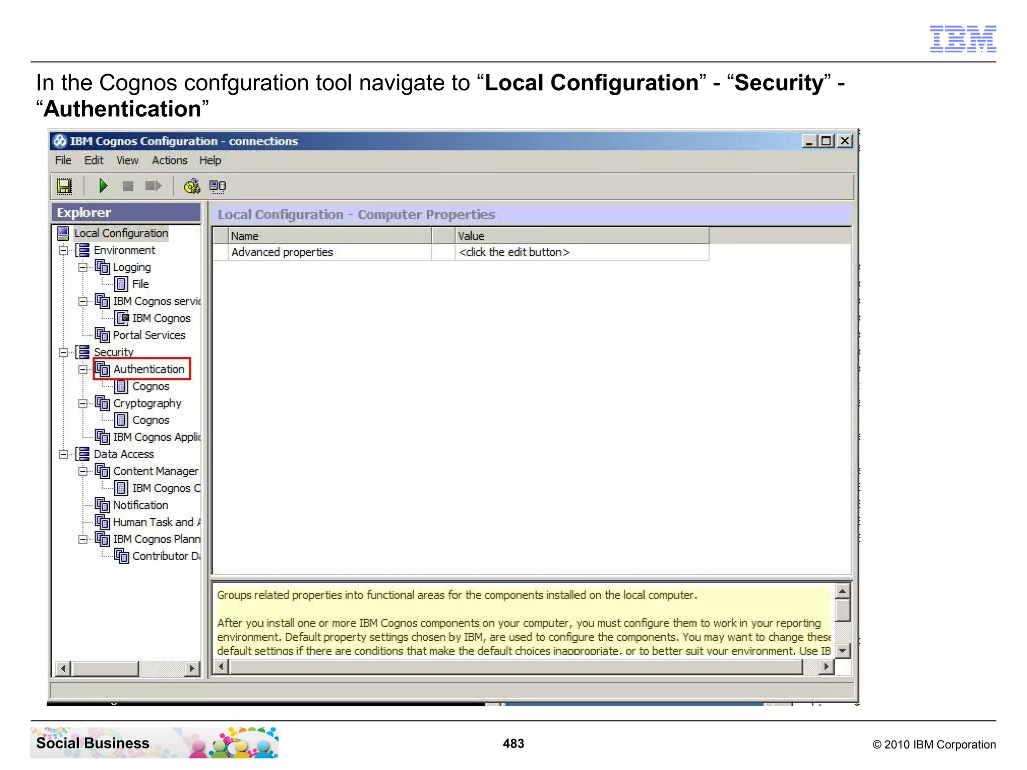 In the Cognos confguration tool navigate to “Local Configuration” - “Security” -
“Authentication”




Social Business                               483                                  © 2010 IBM Corporation
 