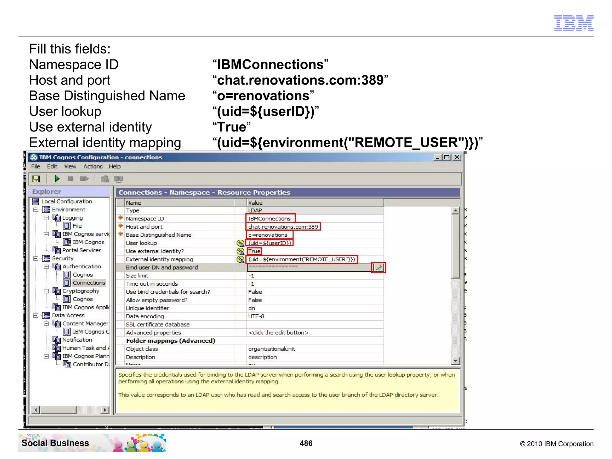 Fill this fields:
 Namespace ID                “IBMConnections”
 Host and port               “chat.renovations.com:389”
 Base Distinguished Name     “o=renovations”
 User lookup                 “(uid=${userID})”
 Use external identity       “True”
 External identity mapping   “(uid=${environment("REMOTE_USER")})”




Social Business                         486                          © 2010 IBM Corporation
 