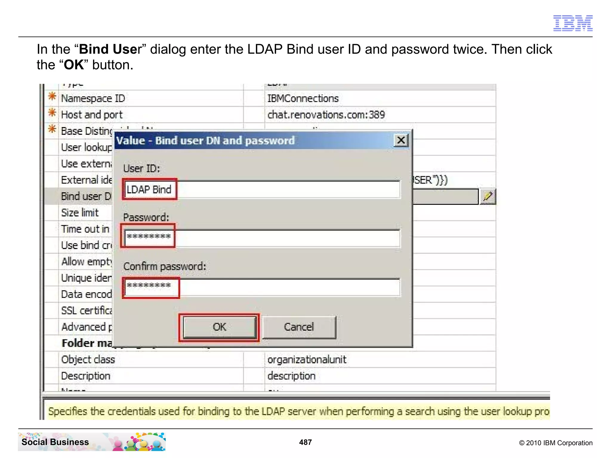 In the “Bind User” dialog enter the LDAP Bind user ID and password twice. Then click
   the “OK” button.




Social Business                              487                                 © 2010 IBM Corporation
 