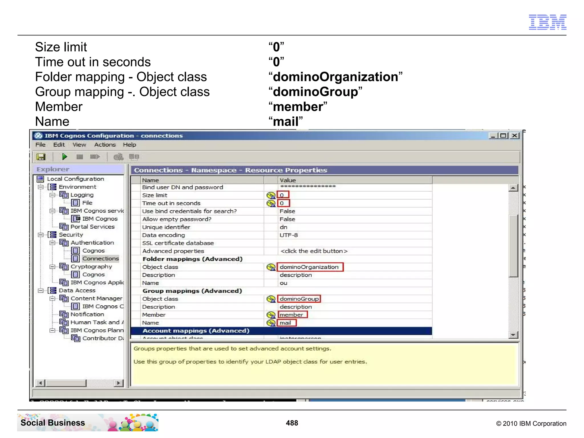 Size limit                      “0”
   Time out in seconds             “0”
   Folder mapping - Object class   “dominoOrganization”
   Group mapping -. Object class   “dominoGroup”
   Member                          “member”
   Name                            “mail”




Social Business                      488                  © 2010 IBM Corporation
 