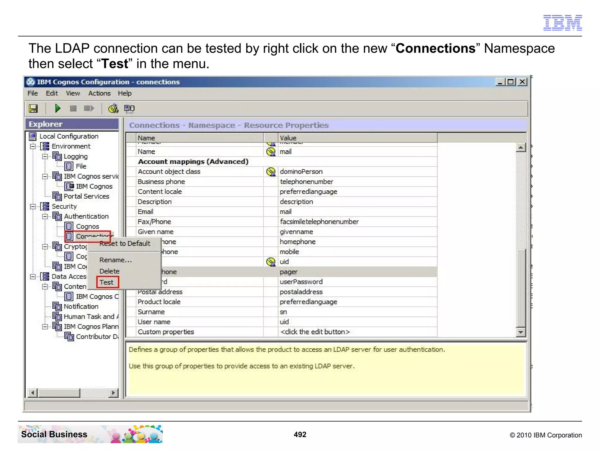 The LDAP connection can be tested by right click on the new “Connections” Namespace
 then select “Test” in the menu.




Social Business                           492                               © 2010 IBM Corporation
 