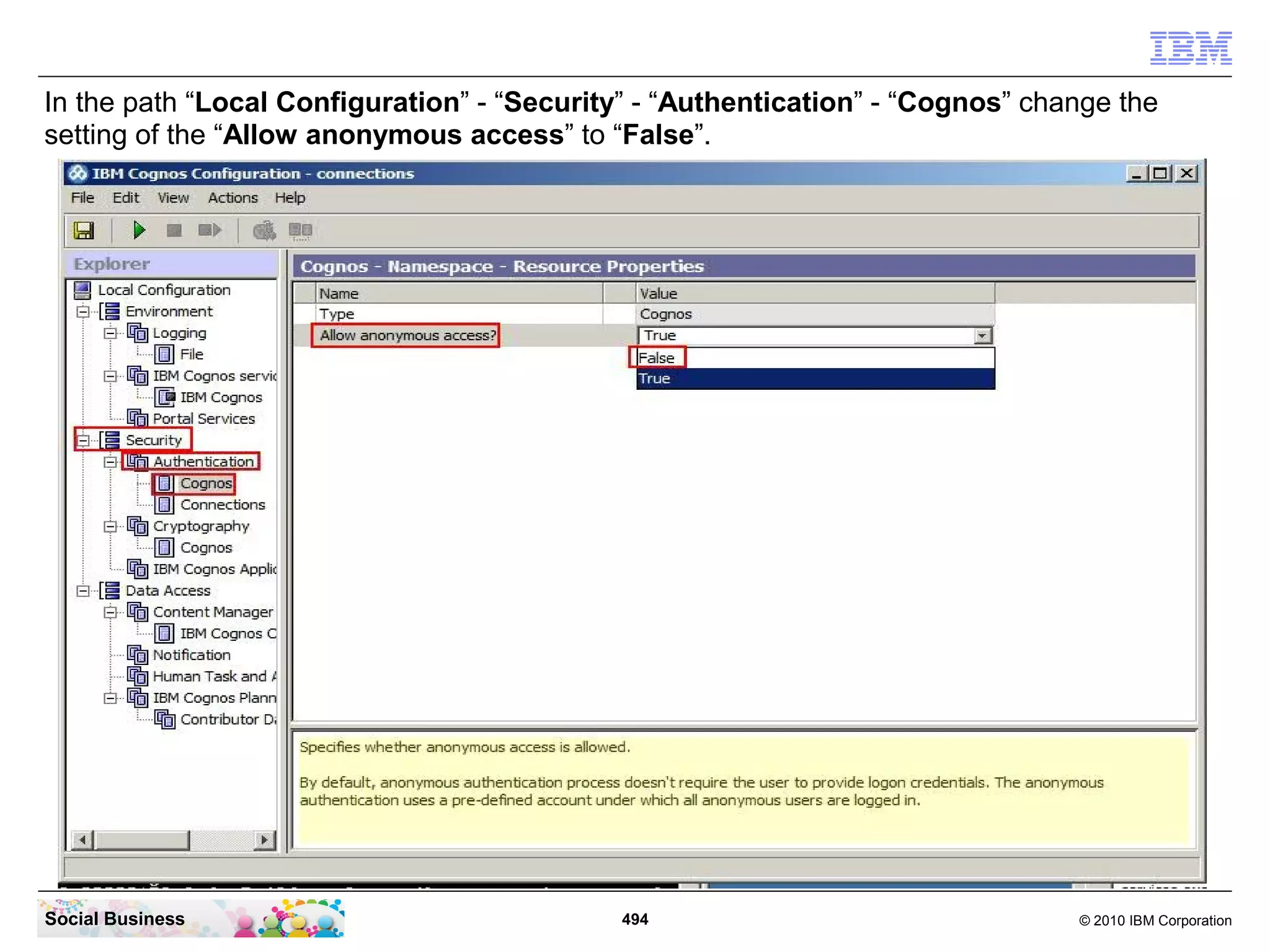 In the path “Local Configuration” - “Security” - “Authentication” - “Cognos” change the
setting of the “Allow anonymous access” to “False”.




Social Business                              494                                © 2010 IBM Corporation
 