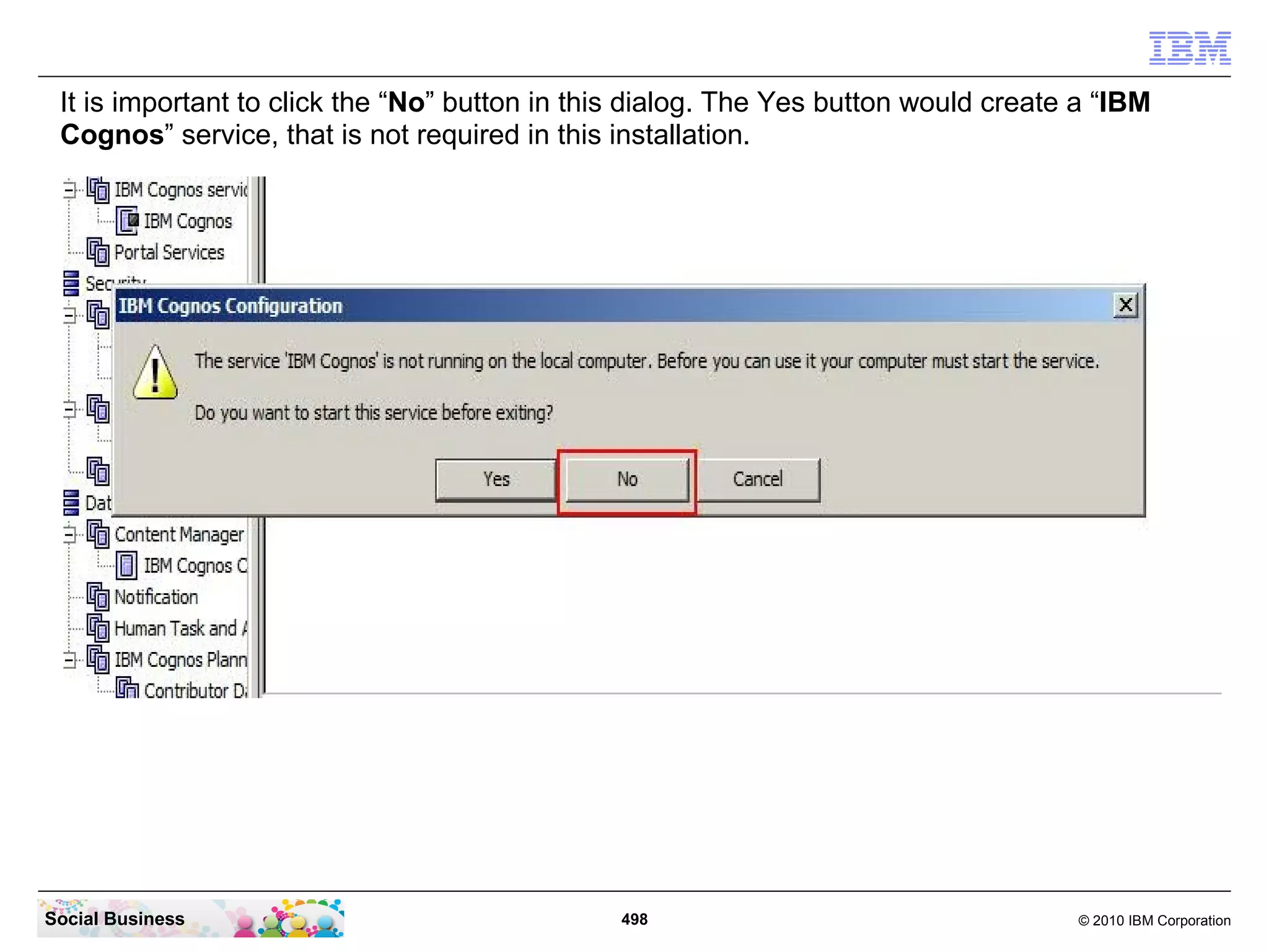 It is important to click the “No” button in this dialog. The Yes button would create a “IBM
 Cognos” service, that is not required in this installation.




Social Business                                498                                   © 2010 IBM Corporation
 