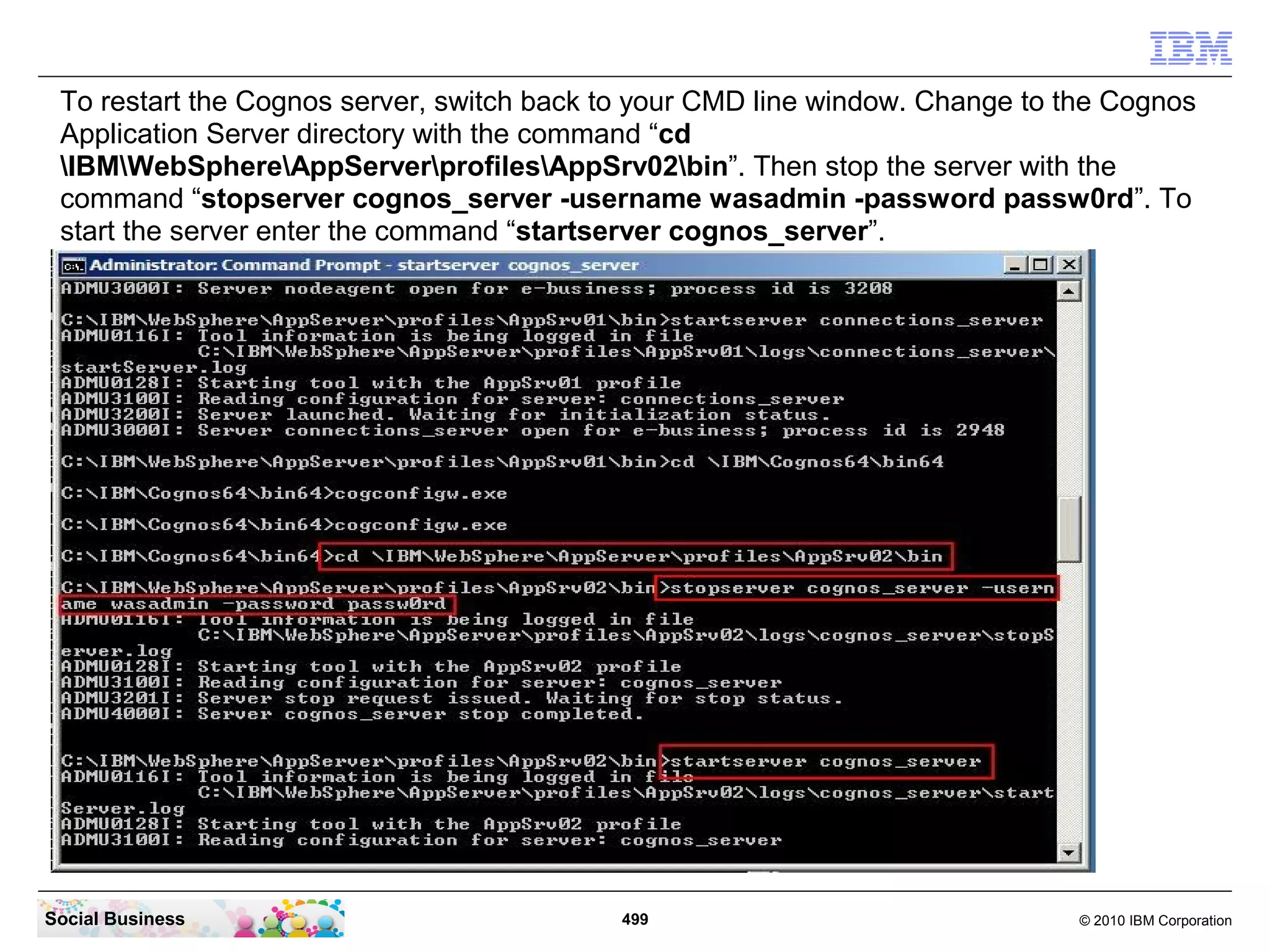 To restart the Cognos server, switch back to your CMD line window. Change to the Cognos
 Application Server directory with the command “cd
 IBMWebSphereAppServerprofilesAppSrv02bin”. Then stop the server with the
 command “stopserver cognos_server -username wasadmin -password passw0rd”. To
 start the server enter the command “startserver cognos_server”.




Social Business                             499                                © 2010 IBM Corporation
 
