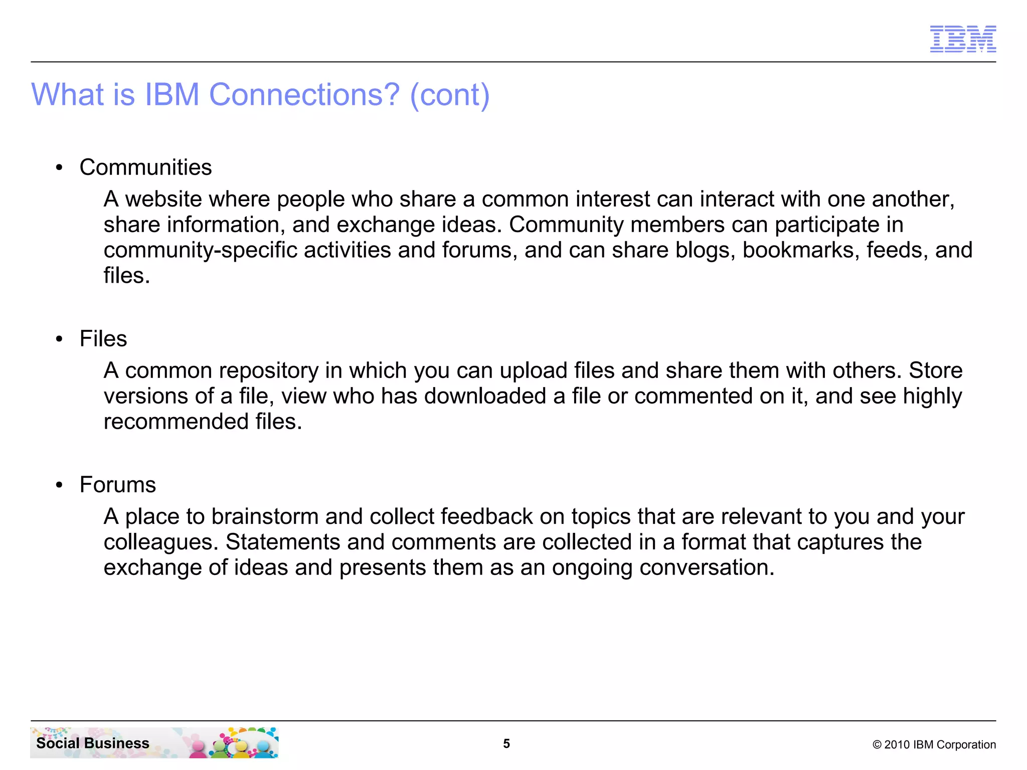 What is IBM Connections? (cont)

  ●   Communities
        A website where people who share a common interest can interact with one another,
        share information, and exchange ideas. Community members can participate in
        community-specific activities and forums, and can share blogs, bookmarks, feeds, and
        files.

  ●   Files
         A common repository in which you can upload files and share them with others. Store
         versions of a file, view who has downloaded a file or commented on it, and see highly
         recommended files.

  ●   Forums
        A place to brainstorm and collect feedback on topics that are relevant to you and your
        colleagues. Statements and comments are collected in a format that captures the
        exchange of ideas and presents them as an ongoing conversation.




Social Business                                 5                                    © 2010 IBM Corporation
 