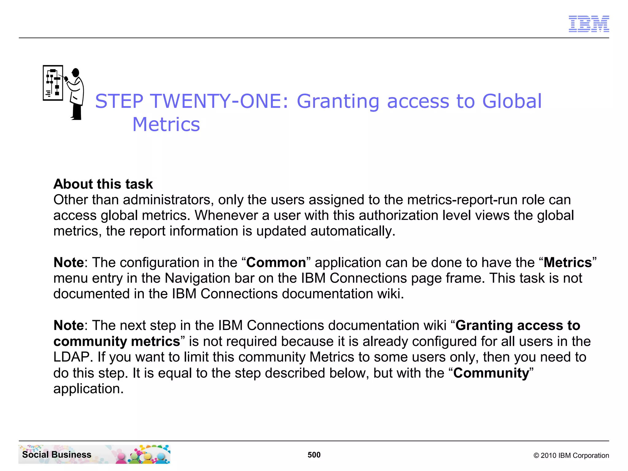 STEP TWENTY-ONE: Granting access to Global
                     Metrics


      About this task
      Other than administrators, only the users assigned to the metrics-report-run role can
      access global metrics. Whenever a user with this authorization level views the global
      metrics, the report information is updated automatically.

      Note: The configuration in the “Common” application can be done to have the “Metrics”
      menu entry in the Navigation bar on the IBM Connections page frame. This task is not
      documented in the IBM Connections documentation wiki.

      Note: The next step in the IBM Connections documentation wiki “Granting access to
      community metrics” is not required because it is already configured for all users in the
      LDAP. If you want to limit this community Metrics to some users only, then you need to
      do this step. It is equal to the step described below, but with the “Community”
      application.



Social Business                                500                                  © 2010 IBM Corporation
 