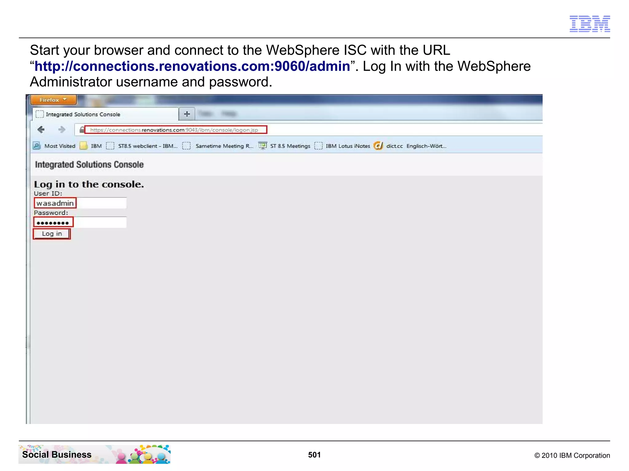 Start your browser and connect to the WebSphere ISC with the URL
 “http://connections.renovations.com:9060/admin”. Log In with the WebSphere
 Administrator username and password.




Social Business                           501                                 © 2010 IBM Corporation
 
