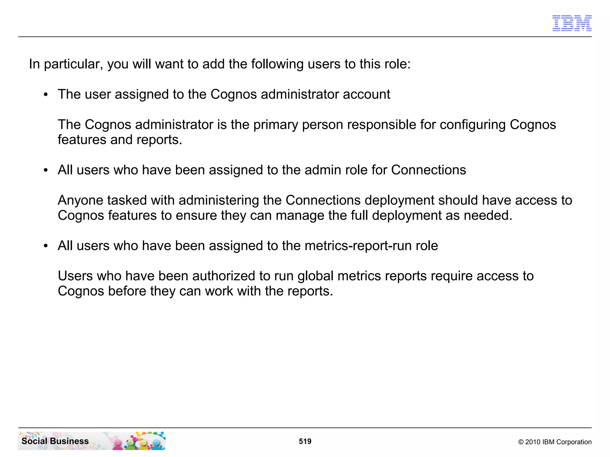 In particular, you will want to add the following users to this role:

    ●   The user assigned to the Cognos administrator account

        The Cognos administrator is the primary person responsible for configuring Cognos
        features and reports.

    ●   All users who have been assigned to the admin role for Connections

        Anyone tasked with administering the Connections deployment should have access to
        Cognos features to ensure they can manage the full deployment as needed.

    ●   All users who have been assigned to the metrics-report-run role

        Users who have been authorized to run global metrics reports require access to
        Cognos before they can work with the reports.




Social Business                                  519                               © 2010 IBM Corporation
 