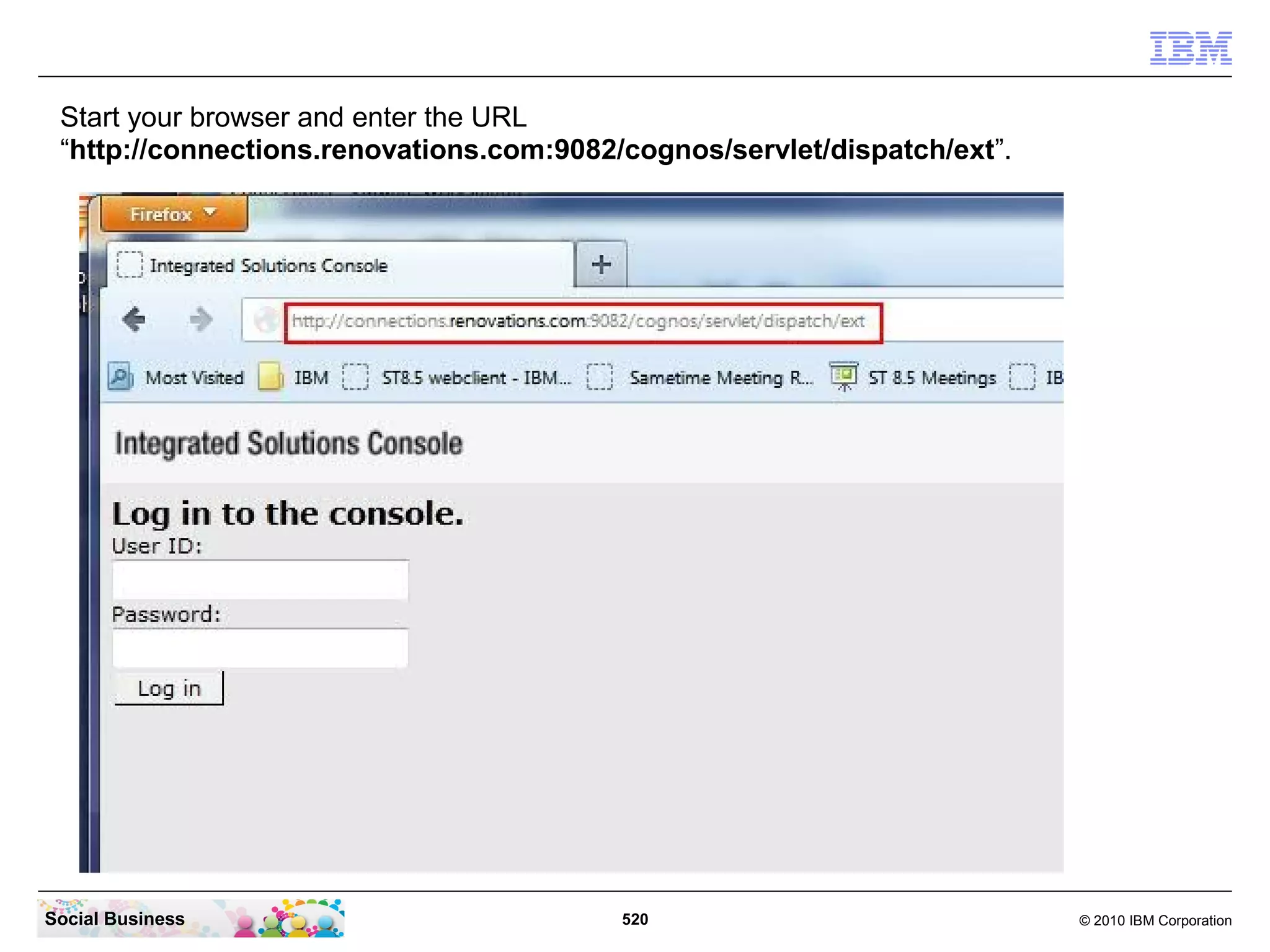 Start your browser and enter the URL
 “http://connections.renovations.com:9082/cognos/servlet/dispatch/ext”.




Social Business                           520                             © 2010 IBM Corporation
 