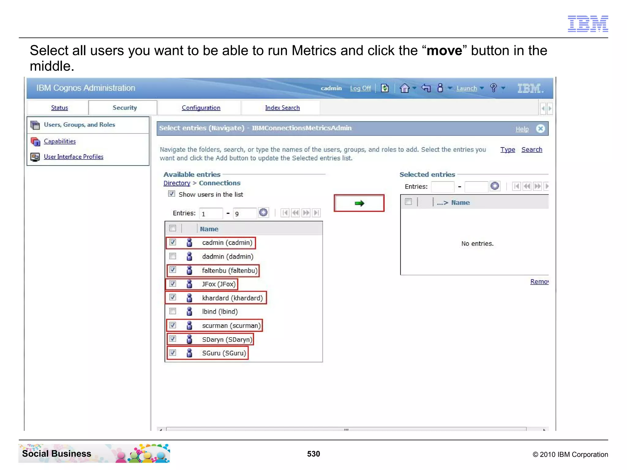 Select all users you want to be able to run Metrics and click the “move” button in the
 middle.




Social Business                                530                                  © 2010 IBM Corporation
 