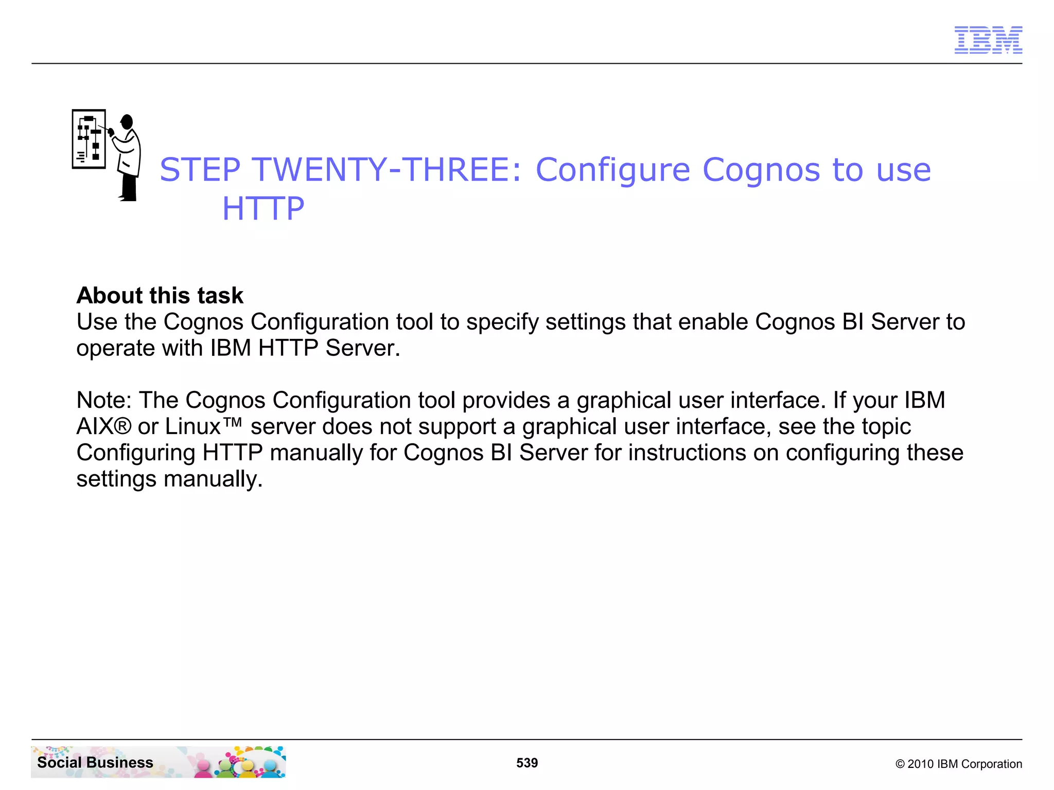 STEP TWENTY-THREE: Configure Cognos to use
                     HTTP

     About this task
     Use the Cognos Configuration tool to specify settings that enable Cognos BI Server to
     operate with IBM HTTP Server.

     Note: The Cognos Configuration tool provides a graphical user interface. If your IBM
     AIX® or Linux™ server does not support a graphical user interface, see the topic
     Configuring HTTP manually for Cognos BI Server for instructions on configuring these
     settings manually.




Social Business                                539                                 © 2010 IBM Corporation
 