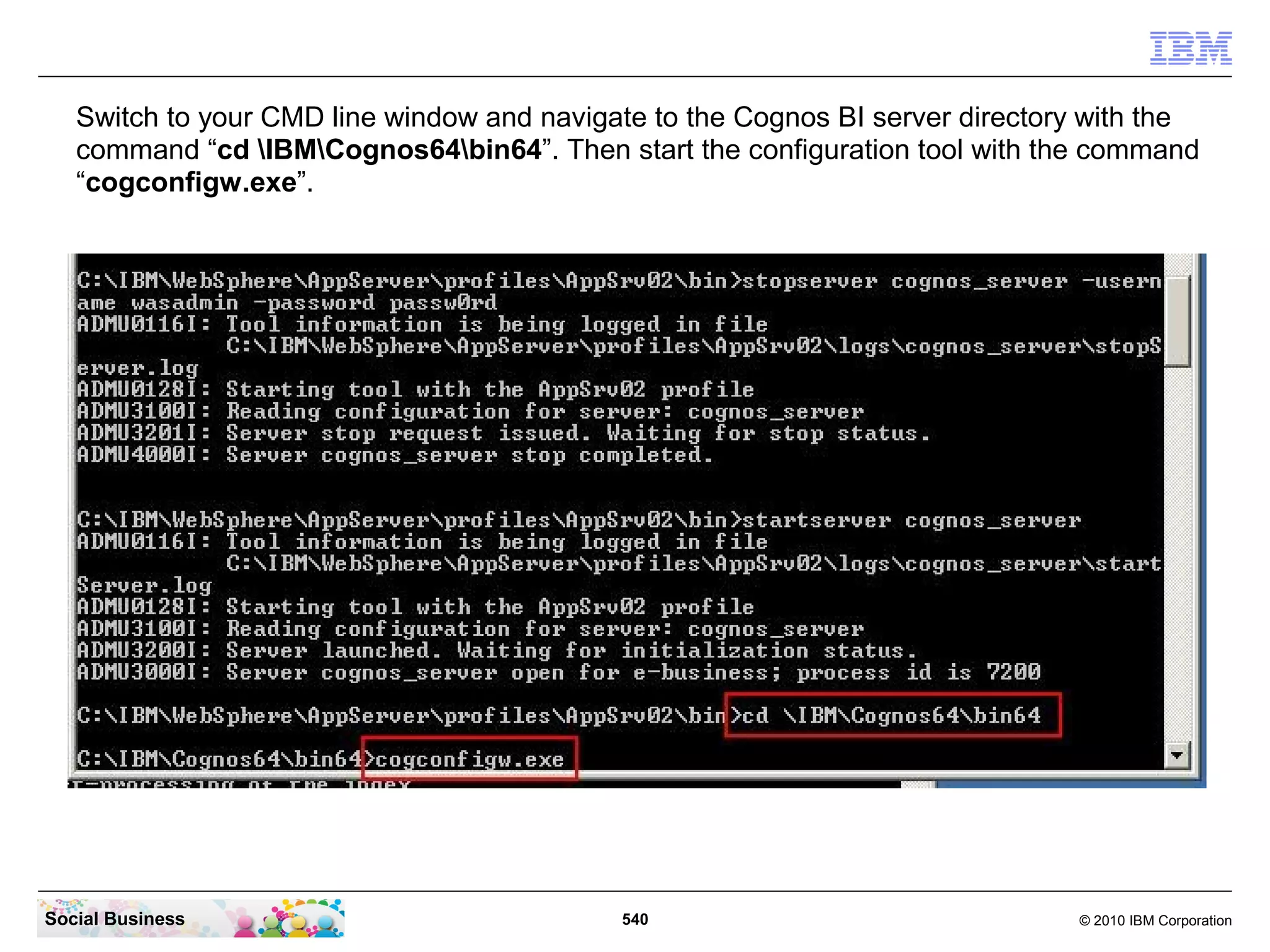 Switch to your CMD line window and navigate to the Cognos BI server directory with the
   command “cd IBMCognos64bin64”. Then start the configuration tool with the command
   “cogconfigw.exe”.




Social Business                             540                                © 2010 IBM Corporation
 
