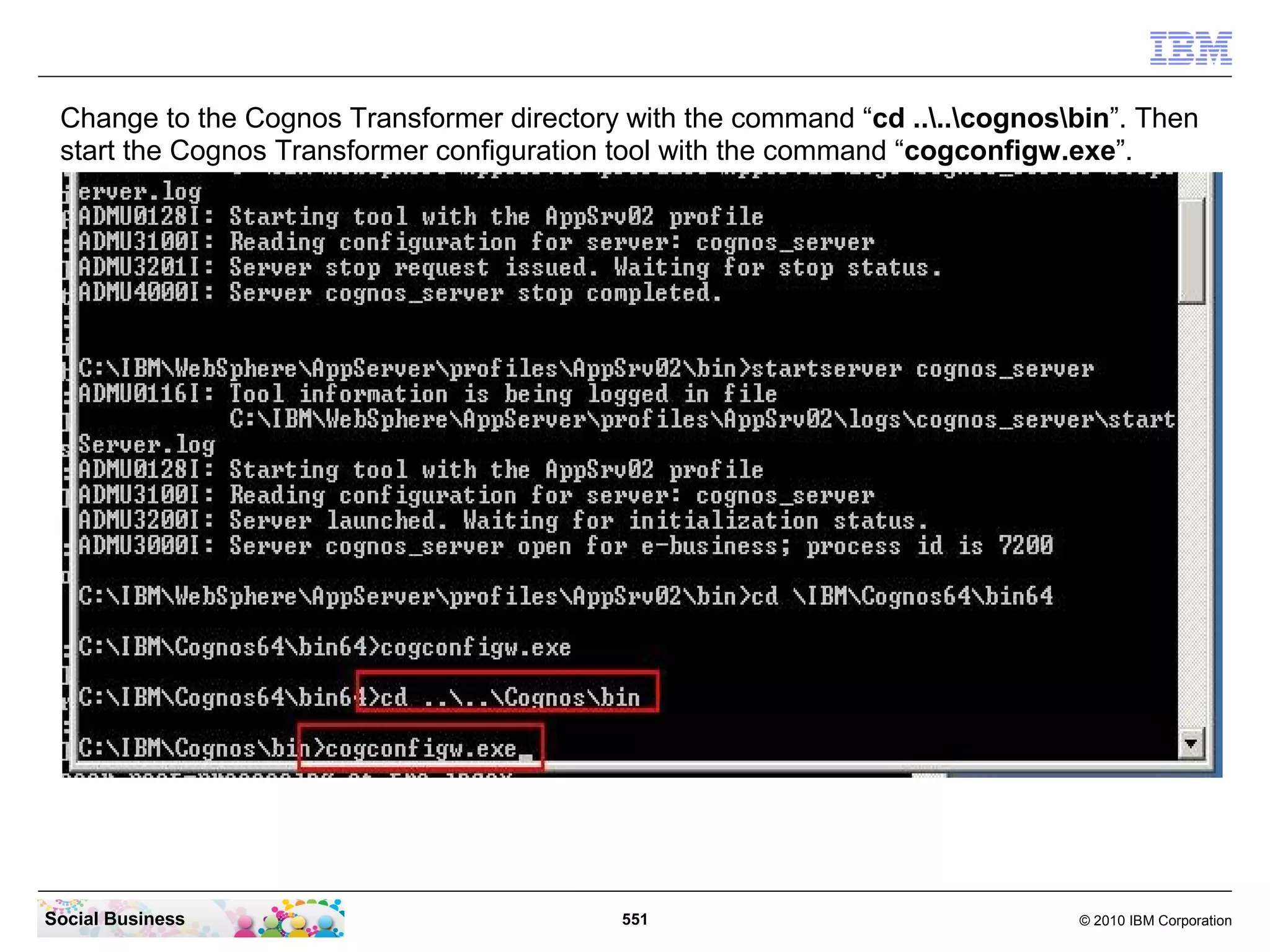 Change to the Cognos Transformer directory with the command “cd ....cognosbin”. Then
 start the Cognos Transformer configuration tool with the command “cogconfigw.exe”.




Social Business                            551                                © 2010 IBM Corporation
 